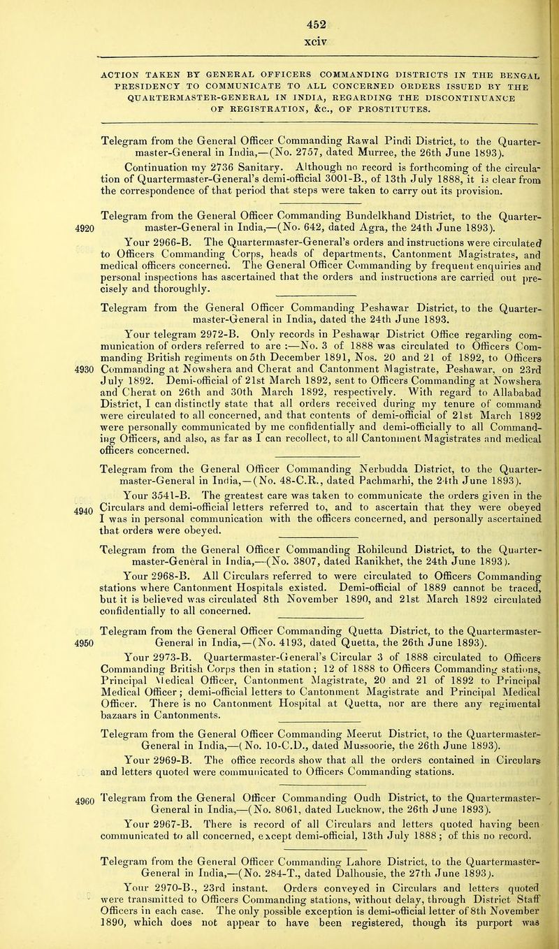 xciv ACTION TAKEN BY GENERAL OFFICERS COMMANDING DISTRICTS IN THE BENGAL PRESIDENCY TO COMMUNICATE TO ALL CONCERNED ORDERS ISSUED BY THE QUARTERMASTER-GENERAL IN INDIA, REGARDING THE DISCONTINUANCE OF REGISTRATION, &C, OF PROSTITUTES. Telegram from the General Officer Commanding Bawal Pindi District, to the Quarter- master-General in India,—(No. 2757, dated Murree, the 26th June 1893). Continuation my 2736 Sanitary. Although no record is forthcoming of the circula- tion of Quartermaster-General's demi-official 3001-B., of 13th July 1888, it X3 clear from the correspondence of that period that steps were taken to carry out its provision. Telegram from the General Officer Commanding Bundelkhand District, to the Quarter- 4920 master-General in India,—(No. 642, dated Agra, the 24th June 1893). Your 2966-B. The Quartermaster-General's orders and instructions were circulated to Officers Commanding Corps, heads of departments, Cantonment Magistrates, and medical officers concerned. The General Officer Commanding by frequent enquiries and personal inspections has ascertained that the orders and instructions are carried out pre- cisely and thoroughly. Telegram from the General Officer Commanding Peshawar District, to the Quarter- master-General in India, dated the 24th June 1893. Your telegram 2972-B. Only records in Peshawar District Office regarding com- munication of orders referred to are :—No. 3 of 1888 was circulated to Officers Com- manding British regiments on 5th December 1891, Nos. 20 and 21 of 1892, to Officers- 4930 Commanding at Nowshera and Cherat and Cantonment Magistrate, Peshawar, on 23rd July 1892. Demi-official of 21st March 1892, sent to Officers Commanding at Nowshera and Cherat on 26th and 30th March 1892, respectively. With regard to Allababad District, I can distinctly state that all orders received during my tenure of command were circulated to all concerned, and that contents of demi-official of 21st March 1892 were personally communicated by me confidentially and demi-officially to all Command- ing Officers, and also, as far as I can recollect, to all Cantonment Magistrates and medical officers concerned. Telegram from the General Officer Commanding Nerbudda District, to the Quarter- master-General in India, — (No. 48-C.R., dated Pachmarhi, the 24th June 1893). Your 3541-B. The greatest care was taken to communicate the orders given in the 4940 Circulars and demi-official letters referred to, and to ascertain that they were obeyed I was in personal communication with the officers concerned, and personally ascertained that orders were obeyed. Telegram from the General Officer Commanding Rohilcund District, to the Quarter- master-General in India,—(No. 3807, dated Ranikhet, the 24th June 1893). Your 2968-B. All Circulars referred to were circulated to Officers Commanding stations where Cantonment Hospitals existed. Demi-official of 1889 cannot be traced, but it is believed was circulated 8th November 1890, and 21st March 1892 circulated confidentially to all concerned. Telegram from the General Officer Commanding Quetta District, to the Quartermaster- 4950 General in India,—(No. 4193, dated Quetta, the 26th June 1893). Your 2973-B. Quartermaster-General's Circular 3 of 1888 circulated to Officers Commanding British Corps then in station ; 12 of 1888 to Officers Commanding stations, Principal Medical Officer, Cantonment Magistrate, 20 and 21 of 1892 to Principal Medical Officer ; demi-official letters to Cantonment Magistrate and Principal Medical Officer. There is no Cantonment Hospital at Quetta, nor are there any regimental bazaars in Cantonments. Telegram from the General Officer Commanding Meerut District, to the Quartermaster- General in India,—(No. 10-C.D., dated Mussoorie, the 26th June 1893). Your 2969-B. The office records show that all the orders contained in Circulars and letters quoted were communicated to Officers Commanding stations. 4960 Telegram from the General Officer Commanding Oudh District, to the Quartermaster- General in India,—(No. 8061, dated Lucknow, the 26th June 1893). Your 2967-B. There is record of all Circulars and letters quoted having been communicated to all concerned, except demi-official, 13th July 1888 ; of this no record. Telegram from the General Officer Commanding Lahore District, to the Quartermaster- General in India,—(No. 284-T., dated Dalhousie, the 27th June 1893;. Your 2970-B., 23rd instant. Orders conveyed in Circulars and letters quoted were transmitted to Officers Commanding stations, without delay, through District Staff Officers in each case. The only possible exception is demi-official letter of 8th November 1890, which does not appear to have been registered, though its purport was