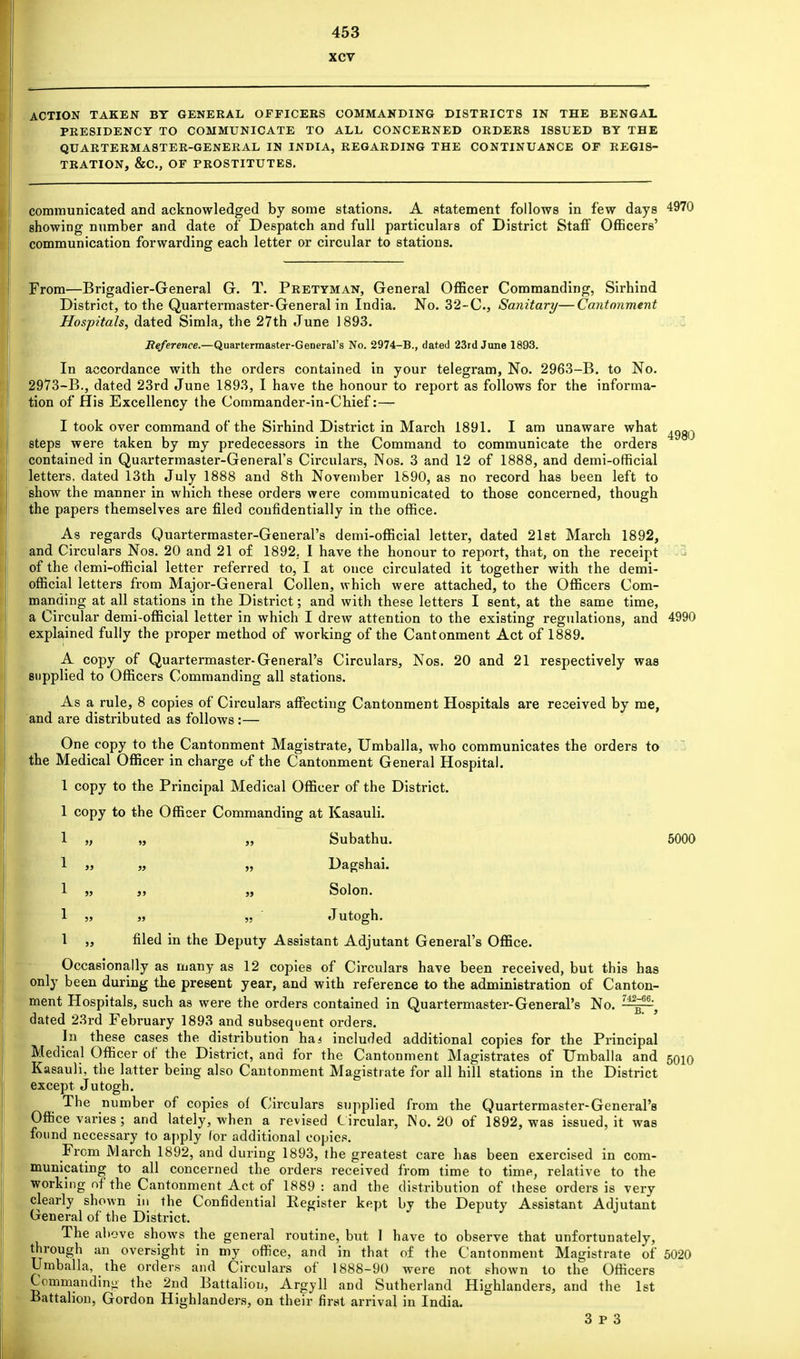 xcv ACTION TAKEN BY GENERAL OFFICERS COMMANDING DISTRICTS IN THE BENGAL PRESIDENCY TO COMMUNICATE TO ALL CONCERNED ORDERS ISSUED BY THE QUARTERMASTER-GENERAL IN INDIA, REGARDING THE CONTINUANCE OF REGIS- TRATION, &C, OF PROSTITUTES. communicated and acknowledged by some stations. A statement follows in few days 4970 showing number and date of Despatch and full particulars of District Staff Officers' communication forwarding each letter or circular to stations. 4980 From—Brigadier-General G. T. Pretyman, General Officer Commanding, Sirhind District, to the Quartermaster-General in India. No. 32-C, Sanitary—Cantonment Hospitals, dated Simla, the 27th June 1893. Reference.—Quartermaster-General's No. 2974-B., dated 23rd June 1893. In accordance with the orders contained in your telegram, No. 2963-B. to No. 2973-B., dated 23rd June 1893, I have the honour to report as follows for the informa- tion of His Excellency the Commander-in-Chief:— I took over command of the Sirhind District in March 1891. I am unaware what steps were taken by my predecessors in the Command to communicate the orders contained in Quartermaster-General's Circulars, Nos. 3 and 12 of 1888, and demi-official letters, dated 13th July 1888 and 8th November 1890, as no record has been left to show the manner in which these orders were communicated to those concerned, though the papers themselves are filed confidentially in the office. As regards Quartermaster-General's demi-official letter, dated 21st March 1892, and Circulars Nos. 20 and 21 of 1892, I have the honour to report, that, on the receipt of the demi-official letter referred to, I at once circulated it together with the demi- official letters from Major-General Collen, which were attached, to the Officers Com- manding at all stations in the District; and with these letters I sent, at the same time, a Circular demi-official letter in which I drew attention to the existing regulations, and 4990 explained fully the proper method of working of the Cantonment Act of 1889. A copy of Quartermaster-General's Circulars, Nos. 20 and 21 respectively was supplied to Officers Commanding all stations. As a rule, 8 copies of Circulars affecting Cantonment Hospitals are received by me, and are distributed as follows :— One copy to the Cantonment Magistrate, Umballa, who communicates the orders to the Medical Officer in charge of the Cantonment General Hospital. 1 copy to the Principal Medical Officer of the District. 1 copy to the Officer Commanding at Kasauli. 1 „ „ „ Subathu. 5000 1 j, „ ,, Dagshai. 1 j5 » „ Solon. 1 „ „ „ Jutogh. 1 „ filed in the Deputy Assistant Adjutant General's Office. Occasionally as many as 12 copies of Circulars have been received, but this has only been during the present year, and with reference to the administration of Canton- ment Hospitals, such as were the orders contained in Quartermaster-General's No. dated 23rd February 1893 and subsequent orders. In these cases the distribution ha 4 included additional copies for the Principal Medical Officer of the District, and for the Cantonment Magistrates of Umballa and Kasauli, the latter being also Cantonment Magistrate for all hill stations in the District except Jutogh. The number of copies of Circulars supplied from the Quartermaster-General's Office varies; and lately, when a revised C ircular, No. 20 of 1892, was issued, it was found necessary to apply (or additional copies. From March 1892, and during 1893, the greatest care has been exercised in com- municating to all concerned the orders received from time to time, relative to the working of the Cantonment Act of 1889 : and the distribution of these orders is very clearly shown in the Confidential Eegister kept by the Deputy Assistant Adjutant General of the District. The above shows the general routine, but I have to observe that unfortunately, through an oversight in my office, and in that of the Cantonment Magistrate of 5020 Umballa, the orders and Circulars of 1888-90 were not shown to the Officers Commanding the 2nd Battalion, Argyll and Sutherland Highlanders, and the 1st Battalion, Gordon Highlanders, on their first arrival in India. 3 P 3 5010