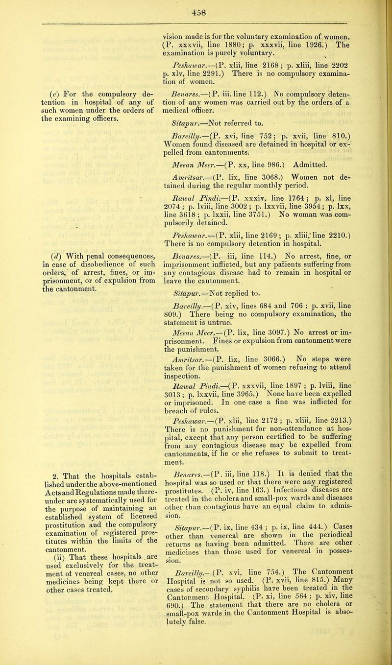 (c) For the compulsory de- tention in hospital of any of such women under the orders of the examining officers. (d) With penal consequences, in case of disobedience of such orders,' of arrest, fines, or im- prisonment, or of expulsion from the cantonment. 2. That the hospitals estab- lished under the above-mentioned Acts and Regulations made there- under are systematically used for the purpose of maintaining an established system of licensed prostitution and the compulsory examination of registered pros- titutes within the limits of the cantonment. (ii) That these hospitals . are used exclusively for the treat- ment of venereal cases, no other medicines being kept there or other cases treated, vision made is for the voluntary examination of women. (P. xxxvii, line 1880; p. xxxvii, line 1926.) The examination is purely voluntary. Peshaivar.—(P. xlii, line 2168; p. xliii, line 2202 p. xlv, line 2291.) There is no compulsory examina- tion of women. Benares.—(P. iii. line 112.) iNo compulsory deten- tion of any women was carried out by the orders of a medical officer. Sitapur.—Not referred to. Barcilly.—(P. xvi, line 752; p. xvii, line 810.) Women found diseased are detained in hospital or ex- pelled from cantonments. Meean Meer.—(P. xx, line 986.) Admitted. Amritsar.—(P. lix, line 3068.) Women not de- tained during the regular monthly period. Rawal Pindi.—(P. xxxiv, line 1764 ; p. xl, line 2074 ; p. lviii, line 3002 ; p. lxxvii, line 3954; p. lxx, line 3618 ; p. lxxii, line 3751.) No woman was com- pulsorily detained. Peshawar— (P. xlii, line 2169; p. xliii, line 2210.) There is no compulsory detention in hospital. Benares.—(P. iii, line 114.) No arrest, fine, or imprisonment inflicted, but any patients suffering from any contagious disease had to remain in hospital or leave the cantonment.. Sitapur.—Not replied to. Bareilly.—(P. xiv, lines 684 and 706 ; p. xvii, line 809.) There being no compulsory examination, the statement is untrue. Meean Meer.—(P. lix, line 3097.) No arrest or im- prisonment. Fines or expulsion from cantonment were the punishment. Amritsar.—(P. lix, line 3066.) No steps were taken for the punishment of women refusing to attend inspection. Rawal Pindi.—(P. xxxvii, line 1897 ; p. lviii, line 3013 ; p. lxxvii, line 3965.) None have been expelled or imprisoned. In one case a fine was inflicted for breach of rules. Peshawar.—(P. xlii, line 2172 ; p. xliii, line 2213.) There is no punishment for non-attendance at hos- pital, except that any person certified to be suffering from any contagious disease may be expelled from cantonments, if he or she refuses to submit to treat- ment. Benares.—{P. iii, line 118.) It is denied that the hospital was so used or that there were any registered prostitutes. (P. iv, line 163.) Infectious diseases are treated in the cholera and small-pox wards and diseases other than contagious have an equal claim to admis- sion. Sitapur—(P. ix, line 434 ; p. ix, line 444.) Cases other than venereal are shown in the periodical returns as having been admitted. There _ are other medicines than those used for venereal in posses- sion. Bareilly - (P. xvi, line 754.) The Cantonment Hospital is not so used. (P. xvii, line 815.) Many cases of secondary syphilis have been treated in the Cantonment Hospital, (P. xi, line 564 ; p. xiv, line 690.) The statement that there are no cholera or small-pox wards in the Cantonment Hospital is abso- lutely false.