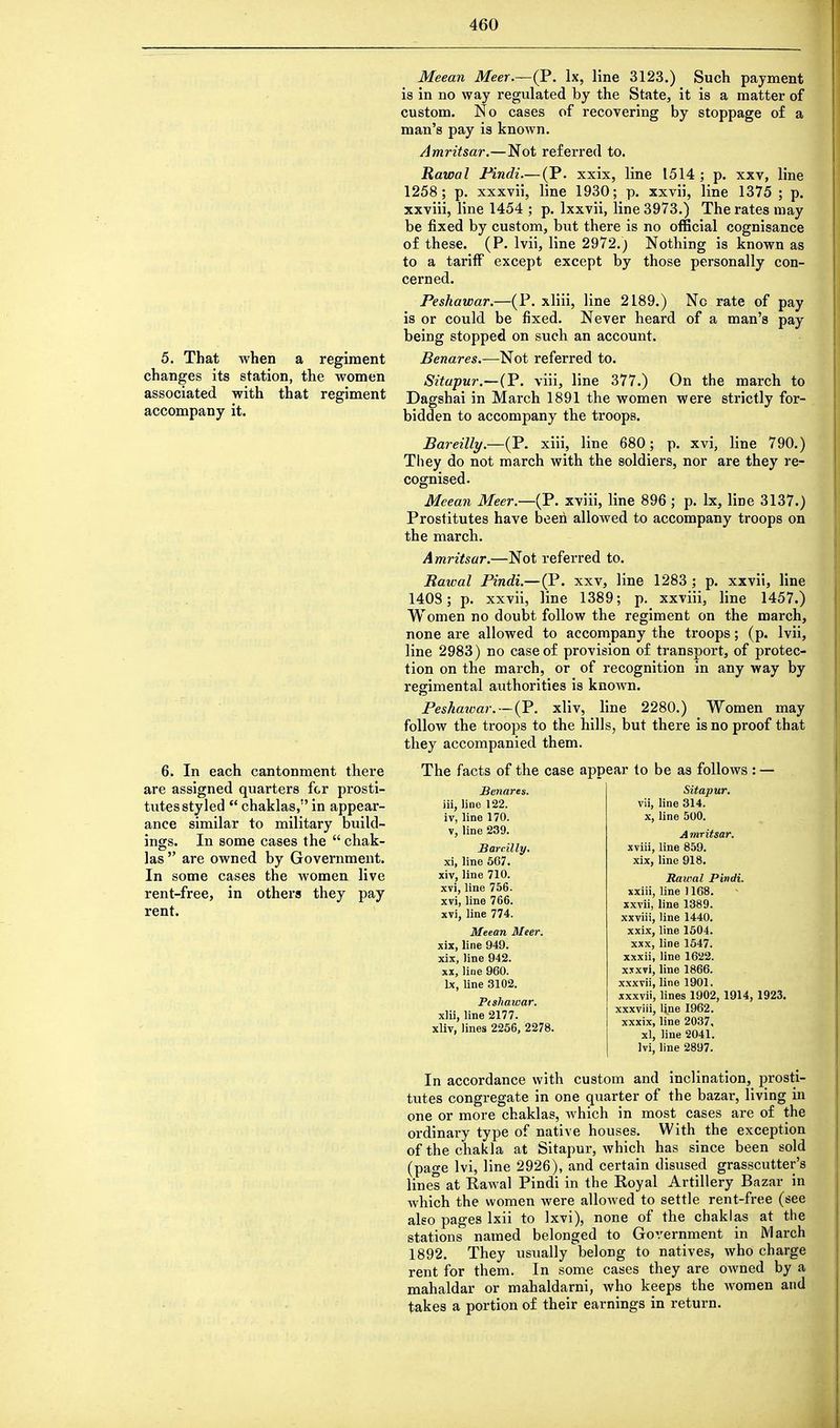 5. That when a regiment changes its station, the women associated with that regiment accompany it. 6. In each cantonment there are assigned quarters for prosti- tutes styled  chaklas, in appear- ance similar to military build- ings. In some cases the  chak- las  are owned by Government. In some cases the women live rent-free, in others they pay rent. Meean Meer.—(P. lx, line 3123.) Such payment is in no way regulated by the State, it is a matter of custom. No cases of recovering by stoppage of a man's pay is known. Amritsar.—Not referred to. Rawal Pindi.— (P. xxix, line 1514; p. xxv, line 1258; p. xxxvii, line 1930; p. xxvii, line 1375 ; p. xxviii, line 1454 ; p. lxxvii, line 3973.) The rates may be fixed by custom, but there is no official cognisance of these. (P. lvii, line 2972.) Nothing is known as to a tariff except except by those personally con- cerned. Peshawar.—(P. xliii, line 2189.) No rate of pay is or could be fixed. Never heard of a man's pay being stopped on such an account. Benares.—Not referred to. Sitapur.—(P. viii, line 377.) On the march to Dagshai in March 1891 the women were strictly for- bidden to accompany the troops. Bareilly.—(P. xiii, line 680; p. xvi, line 790.) They do not march with the soldiers, nor are they re- cognised. Meean Meer.—(P. xviii, line 896 ; p. lx, line 3137.) Prostitutes have been allowed to accompany troops on the march. Amritsar.—Not referred to. Rawal Pindi.— (P. xxv, line 1283 ; p. xxvii, line 1408; p. xxvii, line 1389; p. xxviii, line 1457.) Women no doubt follow the regiment on the march, none are allowed to accompany the troops; (p. lvii, line 2983) no case of provision of transport, of protec- tion on the march, or of recognition in any way by regimental authorities is known. Peshaivar. — (P. xliv, line 2280.) Women may follow the troops to the hills, but there is no proof that they accompanied them. The facts of the case appear to be as follows : — Benares. Sitapur. iii, line 122. iv, line 170. v, line 239. Barcilly. xi, line 567. xiv, line 710. xvi, line 756. xvi, line 766. xvi, line 774. Meean Meer. xix, line 949. xix, line 942. xx, line 960. lx, line 3102. Ptshawar. xlii, line 2177. xliv, lines 2256, 2278. In accordance with custom and inclination, prosti- tutes congregate in one quarter of the bazar, living in one or more chaklas, which in most cases are of the ordinary type of native houses. With the exception ofthechakla at Sitapur, which has since been sold (page lvi, line 2926), and certain disused grasscutter's lines at Rawal Pindi in the Royal Artillery Bazar in which the women were allowed to settle rent-free (see also pages lxii to lxvi), none of the chaklas at the stations named belonged to Government in March 1892. They usually belong to natives, who charge rent for them. In some cases they are owned by a mahaldar or mahaldarni, who keeps the women and takes a portion of their earnings in return. vii, line 314. line 500. A mritsar. xviii, line 859. xix, line 918. Rawal Pindi. xxiii, line 1168. xxvii, line 1389. xxviii, line 1440. xxix, line 1504. XXX, line 1547. xxxii, line 1622. xxxvi, line 1866. xxxvii, line 1901. xxxvii, lines 1902, 1914, 1923. xxxviii, line 1962. xxxix, line 2037, xl, line 2041. lvi, line 2897.
