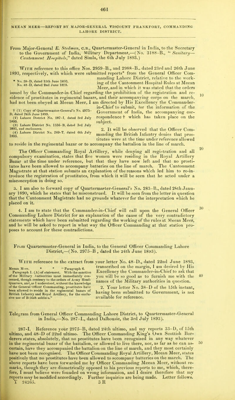 MEEAN MEER—REPORT BY MAJOR-GENERAL VISCOUNT FRANKFORT, COMMANDING LAHORE DISTRICT. From Major-General E. Stedman, C.B., Quartermaster-General in India, to the Secretary to the Government of India, Military Department,—(No. 3188-B.,  Sanitary— Cantonment Hospitals dated Simla, the 6th July 1893.) With reference to this office Nos. 2959-B., and 2988-B., dated 23rd and 26th June 1893, respectively, with which were submitted reports* from the General Officer Com- manding Lahore District, relative to the work- * v0- I5!? /Une »>g of the Cantonment Hospital Rules at Meean No. 48-D, dated 2nd June 1803. _ & ... .... 1 . , , , Meer, and in which it was stated that the orders issued by the Commander-in-Chief regarding the prohibition of the registration and re- sidence of prostitutes in regimental bazars, and their accompanying corps on the march, had not been obeyed at Meean Meer, I am directed by His Excellency the Commander- in-Chief to submit, lor the information of the Copy °f Quartermaster-General's No. 2975- Government of India, the accompanying cor- IJ, dated 24th June 1893. . . , ' . i i (2) Lahore District Mo. 287-1, dated 3rd July responuence t which has taken place on the 1893. subject. (3) Lahore District No. 1336- B, dated 3rd July 1893, and enclosures. 2. It will be observed that the Officer Com- (4) Lahore District No. 289-T. dated 6th July j- .i t»_j4- u T £ t l ,i lgg3y J mandmg the British Infantry denies that pros- titutes were at the time under reference allowed to reside in the regimental bazar or to accompany the battalion in the line of march. The Officer Commanding Royal Artillery, while denying all registration and all compulsory examination, states that five women were residing in the Royal Artillery Bazar at the time under reference, but that they have now left and that no prosti- tutes have been allowed to accompany batteries on the line of march. The Cantonment Magistrate at that station submits an explanation of the reasons which led him to re-in- troduce the registration of prostitutes, from which it will be seen that he acted under a misconception in doing so. 3. I am also to forward copy of Quartermaster-General's No. 283-B., dated 28th Janu- ary 1890, which he states that he misconstrued. It will be seen from the letter in question that the Cantonment Magistrate had no grounds whatever for the interpretation which he placed on it. 4. I am to state that the Commander-in-Chief will call upon the General Officer Commanding Lahore District for an explanation of the cause of the very contradictory statements which have been submitted regarding the working; of the rules at Meean Meer, and he will be asked to report in what way the Officer Commanding at that station pro- poses to account for these contradictions. 10 20 30 From Quartermaster-General in India, to the General Officer Commanding Lahore District,—(No. 2975-B , dated the 24th June 18y3). With reference to the extract from Meean Meer. * *  Paragraph 6. Paragraph I. (A) of statement. With the sanction of the Military Authorities most immediately con- cerned, though contrary to the orders of Army Head- Quarters, anil, as I understood, without the knowledge of the General Officer Commanding, prostitutes have been allowed to reside in the regimental bazars of British Infantry and Royal Artillery, for the exclu- sive use of Biitish soldiers.'' your letter No. 48-D., dated 22nd June 1893, transcribed on the margin, I am desired by His Excellency the Commander-in-Chief to ask that you will be so good as to furnish me with the names of the Military authorities in question. 2. Your letter No. 38-D of the 15th instant, having been submitted to Government, is not available for reference. 40 Telegram from General Officer Commanding Lahore District, to Quartermaster-General in India,—No. 287-L, dated Dalhousie, the 3rd July 1893). 287-1. Reference your 2975-B, dated 24th ultimo, and my reports 33-D, of 15th ultimo, and 48-D of 22nd ultimo. The Officer Commanding King's (Jwn Scottish Bor- derers states, absolutely, that no prostitutes have been recognised in any way whatever in the regimental bazar of the battalion, or allowed to live there, nor, as far as he can as- 50 certain, have they accompanied the battalion on the line of march, and they most certainly have not been recognised. The Officer Commanding Royal Artillery, Meean Meer, states positively that no prostitutes have been allowed to accompany batteries on the marclu The above reports have been forwarded me by Officer Commanding Meean Meer, without re- marks, though they are diametrically opposed to his previous reports to me, which, there- fore, I must believe were founded on wrong information, and I desire therefore that my reports may be modified accordingly. Further inquiries are being made. Letter follows. Y 24265. 3 R