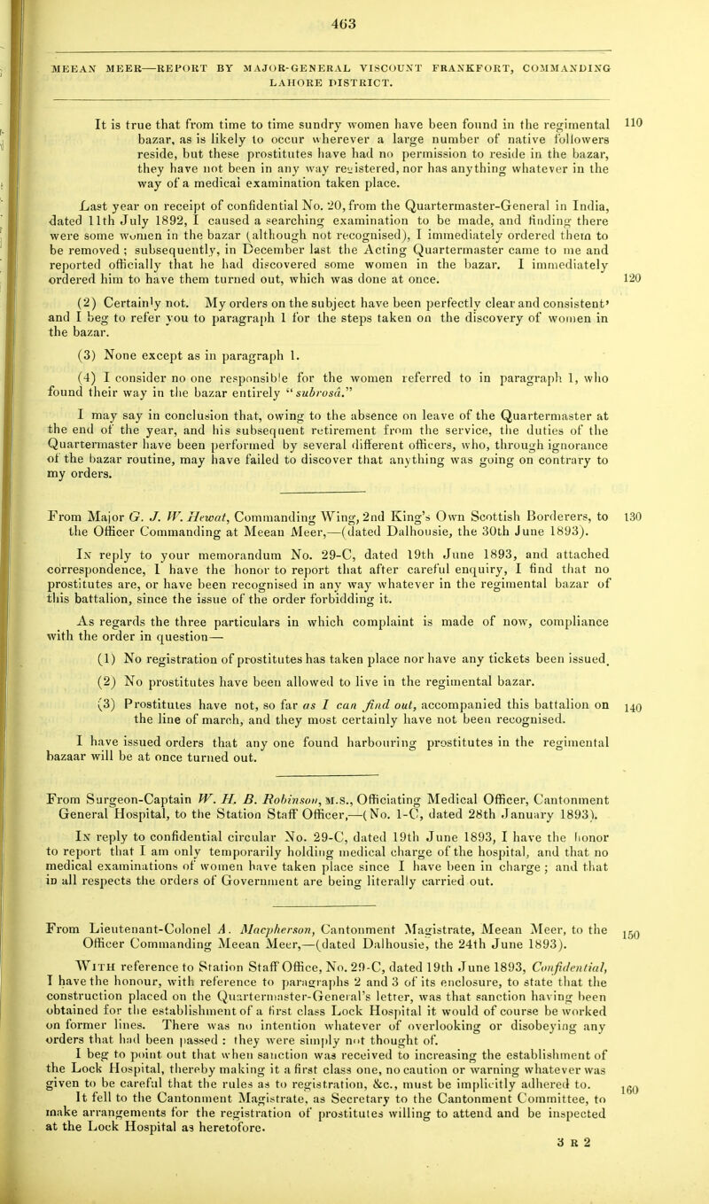 4G3 MEEAN MEER—REPORT BY MAJOR-GENERAL VISCOUNT FRANKFORT, COMMANDING LAHORE DISTRICT. It is true that from time to time sundry women have been found in the regimental HO bazar, as is likely to occur wherever a large number of native followers reside, but these prostitutes have had no permission to reside in the bazar, they have not been in any way registered, nor has anything whatever in the way of a medical examination taken place. Last year on receipt of confidential No. 20, from the Quartermaster-General in India, dated 11th July 1892, I caused a searching examination to be made, and finding there were some women in the bazar (although not recognised), I immediately ordered thern to be removed ; subsequently, in December last the Acting Quartermaster came to me and reported officially that he had discovered some women in the bazar. I immediately ordered him to have them turned out, which was done at once. 120 (2) Certain'y not. My orders on the subject have been perfectly clear and consistent' and I beg to refer you to paragraph 1 for the steps taken on the discovery of women in the bazar. (3) None except as in paragraph 1. (4) I consider no one responsible for the women referred to in paragraph 1, who found their way in the bazar entirely  subrosd. I may say in conclusion that, owing to the absence on leave of the Quartermaster at the end of the year, and his subsequent retirement from the service, the duties of the Quartermaster have been performed by several different officers, who, through ignorance of the bazar routine, may have failed to discover that anything was going on contrary to my orders. From Major G. J. W. Hewat, Commanding Wing, 2nd King's Own Scottish Borderers, to 130 the Officer Commanding at Meeau Meer,—(dated Dalhousie, the 30th June 1893). In reply to your memorandum No. 29-C, dated 19th June 1893, and attached correspondence, 1 have the honor to report that after careful enquiry, I find that no prostitutes are, or have been recognised in any way whatever in the regimental bazar of this battalion, since the issue of the order forbidding it. As regards the three particulars in which complaint is made of now, compliance with the order in question— (1) No registration of prostitutes has taken place nor have any tickets been issued, (2) No prostitutes have been allowed to live in the regimental bazar. (3) Prostitutes have not, so far as I can find out, accompanied this battalion on \±q the line of march, and they most certainly have not been recognised. I have issued orders that any one found harbouring prostitutes in the regimental bazaar will be at once turned out. From Surgeon-Captain W. H, B. Robiyison, M.S., Officiating Medical Officer, Cantonment General Hospital, to the Station Staff Officer,—(No. 1-C, dated 28th January 1893). In reply to confidential circular No. 29-C, dated 19th June 1893, I have the honor to report that I am only temporarily holding medical charge of the hospital, and that no medical examinations of women have taken place since I have been in charge ; and that iD all respects the orders of Government are being literally carried out. From Lieutenant-Colonel A. Macpherson, Cantonment Magistrate, Meean Meer, to the Officer Commanding Meean Meer,—(dated Dalhousie, the 24th June 1893). With reference to Station Staff Office, No. 29-C, dated 19th June 1893, Confidential, I have the honour, with reference to paragraphs 2 and 3 of its enclosure, to state that the construction placed on the Quartermaster-General's letter, was that sanction having been obtained for the establishment of a first class Lock Hospital it would of course be worked on former lines. There was no intention whatever of overlooking or disobeying any orders that had been passed : they were simply n<>t thought of. I beg to point out that when sanction was received to increasing the establishment of the Lock Hospital, thereby making it a first class one, no caution or warning whatever was given to be careful that the rules as to registration, &c, must be implicitly adhered to. It fell to the Cantonment Magistrate, as Secretary to the Cantonment Committee, to make arrangements for the registration of prostitutes willing to attend and be inspected at the Lock Hospital as heretofore. 3 R 2