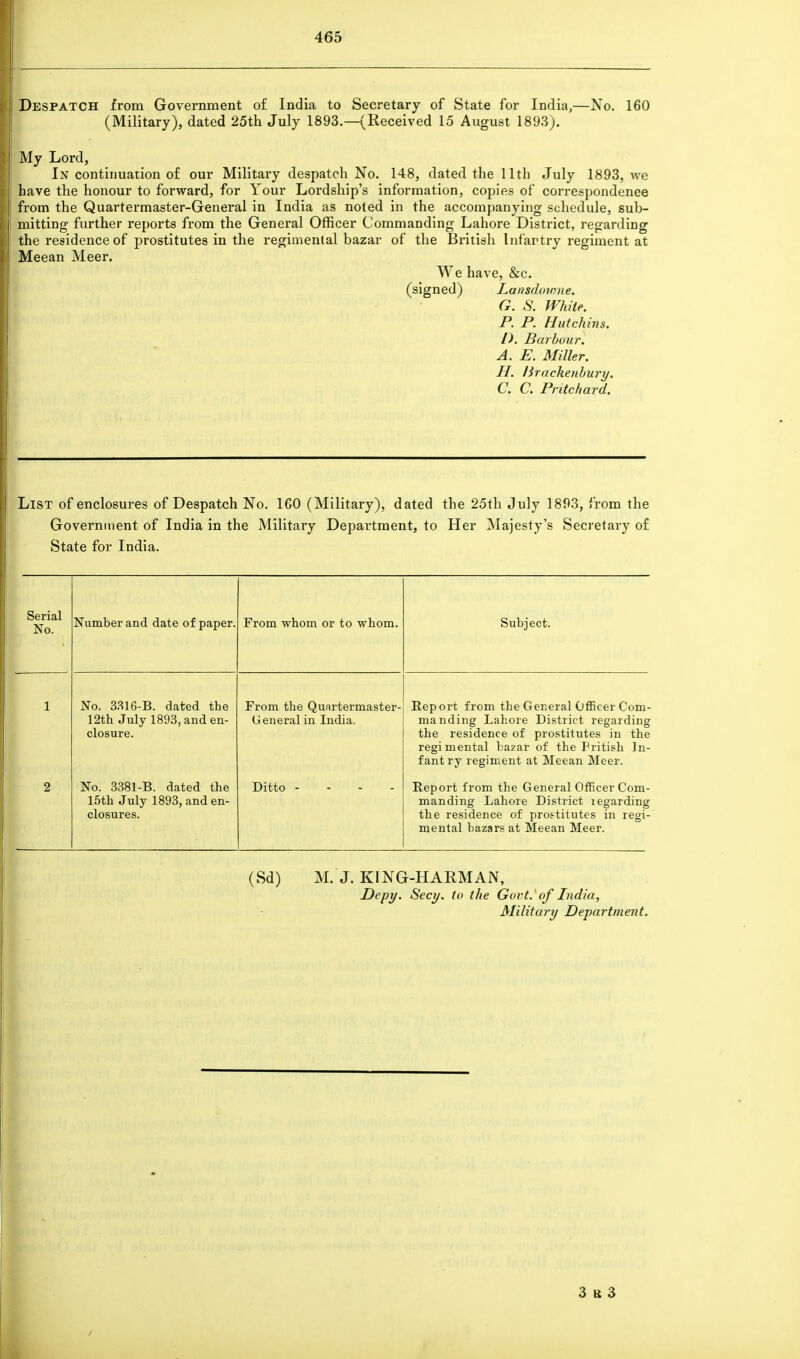 Despatch from Government of India to Secretary of State for India,—No. 160 (Military), dated 25th July 1893.—(Received 15 August 1893). My Lord, In continuation of our Military despatch No. 148, dated the 11th July 1893, we have the honour to forward, for Your Lordship's information, copies of correspondence from the Quartermaster-General in India as noted in the accompanying schedule, sub- mitting further reports from the General Officer Commanding Lahore District, regarding the residence of prostitutes in the regimental bazar of the British Infartry regiment at Meean Meer. We have, &c. (signed) Lansdowne. G. S\ White. P. P. Hut chins. I). Barbour. A. E. Miller. H. lirachenbury. C. C. Pritchard. List of enclosures of Despatch No. 160 (Military), dated the 25th July 1893, i rom the Government of India in the Military Department, to Her Majesty's Secretary of State for India. Serial No. Number and date of paper. From whom or to whom. Subject. 1 No. 3316-B. dated the 12th July 1893, and en- closure. From the Quartermaster- General in India. Report from the General Officer Com- manding Lahore District regarding the residence of prostitutes in the regimental bazar of the Fritish In- fant ry regiment at Meean Meer. 2 No. 3381-B. dated the 15th July 1893, and en- closures. Ditto Report from the General Officer Com- manding Lahore District legarding the residence of prostitutes in regi- mental bazars at Meean Meer. (Sd) M. J. KING-HARMAN, Depy. Secy, to the Govt, of India, Military Department.