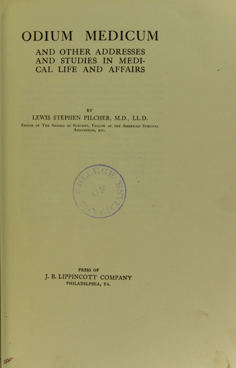 ODIUM MEDICUM AND OTHER ADDRESSES AND STUDIES IN MEDI- CAL LIFE AND AFFAIRS BY LEWIS STEPHEN PILCHER, M.D., LL.D. Editor of The Annals or Surgery, Fellow or the American Surgical Association, etc PRESS OF J. B. LIPPINCOTT COMPANY PHILADELPHIA, PA.