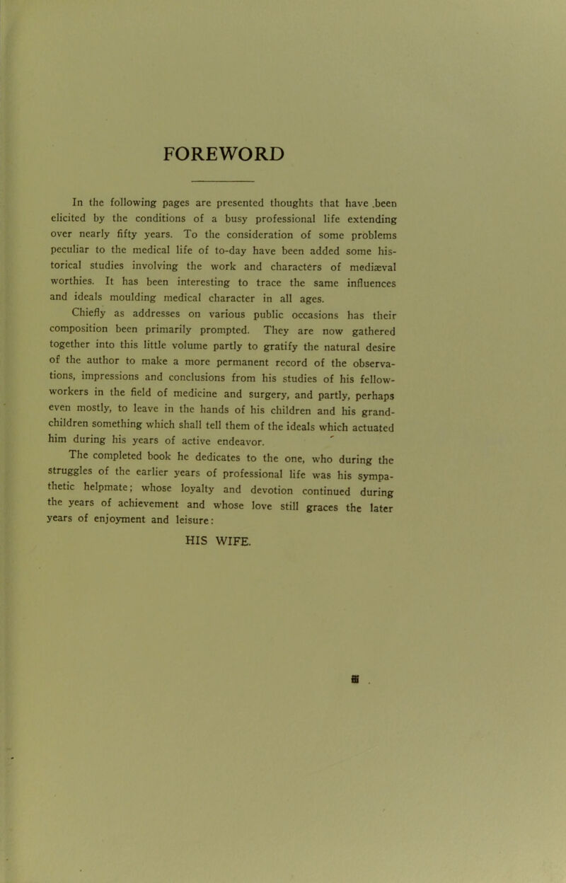 FOREWORD In the following pages are presented thoughts that have .been elicited by the conditions of a busy professional life extending over nearly fifty years. To the consideration of some problems peculiar to the medical life of to-day have been added some his- torical studies involving the work and characters of mediaeval worthies. It has been interesting to trace the same influences and ideals moulding medical character in all ages. Chiefly as addresses on various public occasions has their composition been primarily prompted. They are now gathered together into this little volume partly to gratify the natural desire of the author to make a more permanent record of the observa- tions, impressions and conclusions from his studies of his fellow- workers in the field of medicine and surgery, and partly, perhaps even mostly, to leave in the hands of his children and his grand- children something which shall tell them of the ideals which actuated him during his years of active endeavor. The completed book he dedicates to the one, who during the struggles of the earlier years of professional life was his sympa- thetic helpmate; whose loyalty and devotion continued during the years of achievement and whose love still graces the later years of enjoyment and leisure: HIS WIFE.