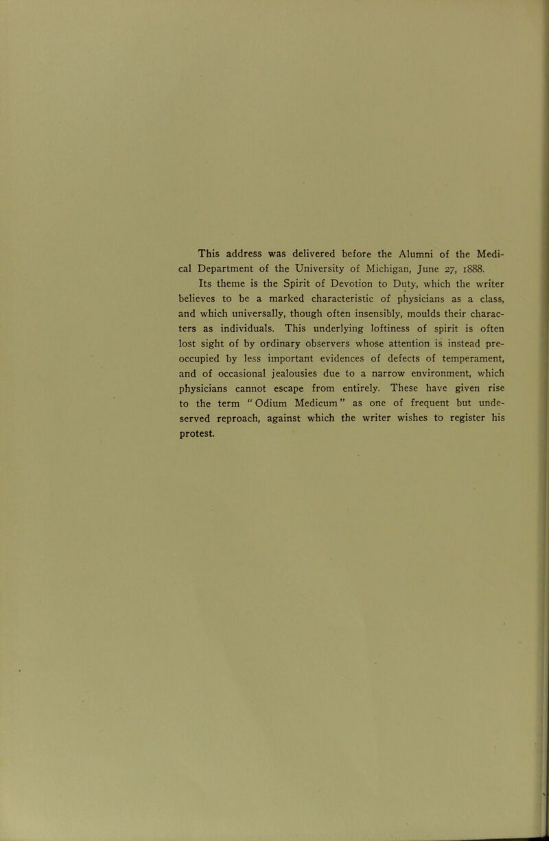 This address was delivered before the Alumni of the Medi- cal Department of the University of Michigan, June 27, 1888. Its theme is the Spirit of Devotion to Duty, which the writer believes to be a marked characteristic of physicians as a class, and which universally, though often insensibly, moulds their charac- ters as individuals. This underlying loftiness of spirit is often lost sight of by ordinary observers whose attention is instead pre- occupied by less important evidences of defects of temperament, and of occasional jealousies due to a narrow environment, which physicians cannot escape from entirely. These have given rise to the term  Odium Medicum as one of frequent but unde- served reproach, against which the writer wishes to register his protest.