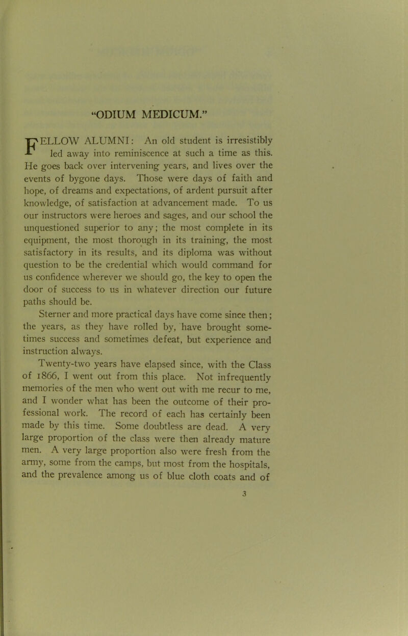 FELLOW ALUMNI: An old student is irresistibly led away into reminiscence at such a time as this. He goes back over intervening years, and lives over the events of bygone days. Those were days of faith and hope, of dreams and expectations, of ardent pursuit after knowledge, of satisfaction at advancement made. To us our instructors were heroes and sages, and our school the unquestioned superior to any; the most complete in its equipment, the most thorough in its training, the most satisfactory in its results, and its diploma was without question to be the credential which would command for us confidence wherever we should go, the key to open the door of success to us in whatever direction our future paths should be. Sterner and more practical days have come since then; the years, as they have rolled by, have brought some- times success and sometimes defeat, but experience and instruction always. Twenty-two years have elapsed since, with the Class of 1866, I went out from this place. Not infrequently memories of the men who went out with me recur to me, and I wonder what has been the outcome of their pro- fessional work. The record of each has certainly been made by this time. Some doubtless are dead. A very large proportion of the class were then already mature men. A very large proportion also were fresh from the army, some from the camps, but most from the hospitals, and the prevalence among us of blue cloth coats and of a