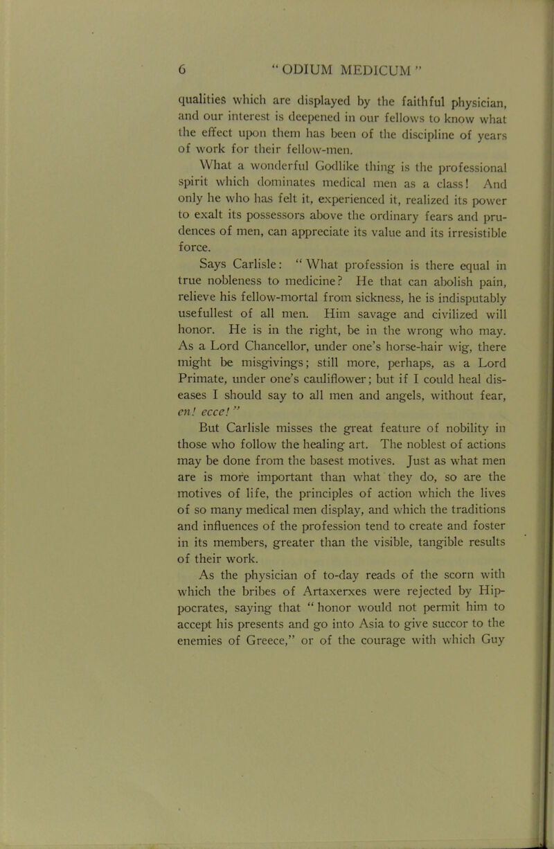 qualities which are displayed by the faithful physician, and our interest is deepened in our fellows to know what the effect upon them has been of the discipline of years of work for their fellow-men. What a wonderful Godlike thing is the professional spirit which dominates medical men as a class! And only he who has felt it, experienced it, realized its power to exalt its possessors above the ordinary fears and pru- dences of men, can appreciate its value and its irresistible force. Says Carlisle:  What profession is there equal in true nobleness to medicine? He that can abolish pain, relieve his fellow-mortal from sickness, he is indisputably usefullest of all men. Him savage and civilized will honor. He is in the right, be in the wrong who may. As a Lord Chancellor, under one's horse-hair wig, there might be misgivings; still more, perhaps, as a Lord Primate, under one's cauliflower; but if I could heal dis- eases I should say to all men and angels, without fear, en! ecce! But Carlisle misses the great feature of nobility in those who follow the healing art. The noblest of actions may be done from the basest motives. Just as what men are is more important than what they do, so are the motives of life, the principles of action which the lives of so many medical men display, and which the traditions and influences of the profession tend to create and foster in its members, greater than the visible, tangible results of their work. As the physician of to-day reads of the scorn with which the bribes of Artaxerxes were rejected by Hip- pocrates, saying that  honor would not permit him to accept his presents and go into Asia to give succor to the enemies of Greece, or of the courage with which Guy