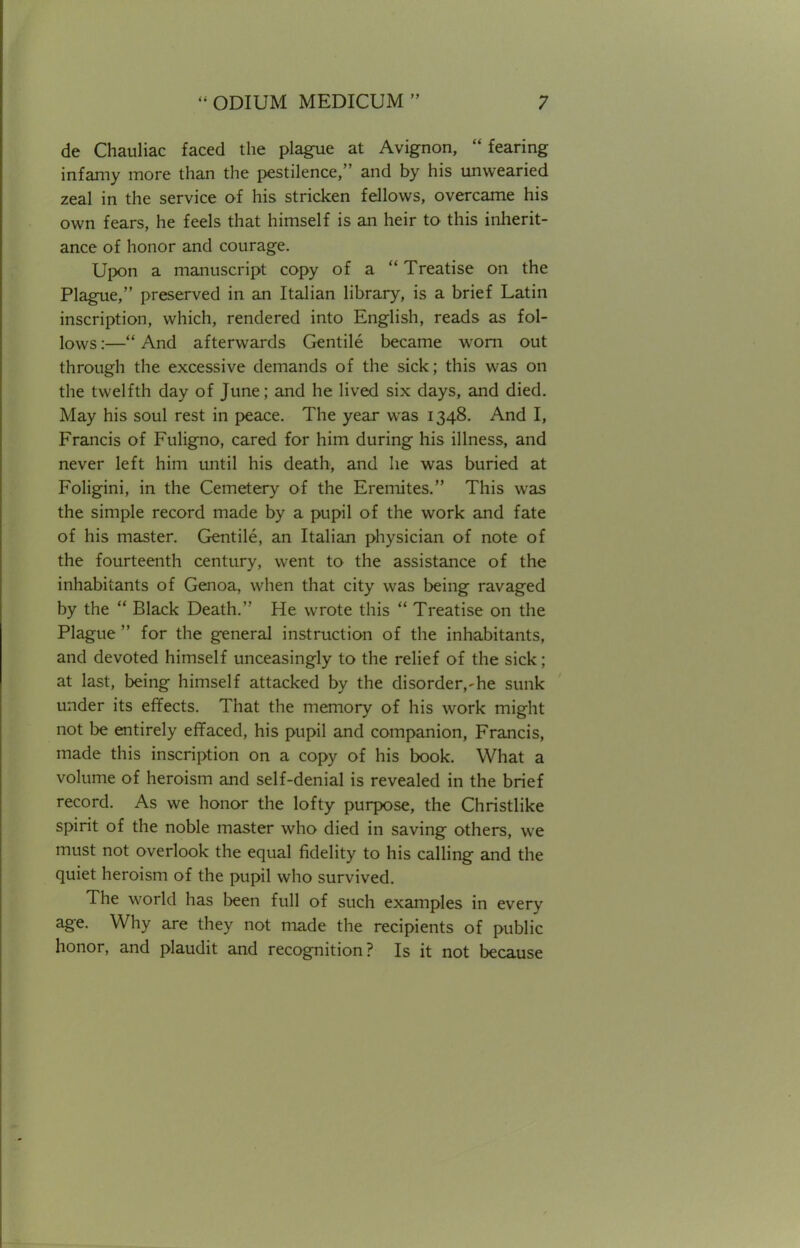 de Chauliac faced the plague at Avignon,  fearing infamy more than the pestilence, and by his unwearied zeal in the service of his stricken fellows, overcame his own fears, he feels that himself is an heir to this inherit- ance of honor and courage. Upon a manuscript copy of a  Treatise on the Plague, preserved in an Italian library, is a brief Latin inscription, which, rendered into English, reads as fol- lows :— And afterwards Gentile became worn out through the excessive demands of the sick; this was on the twelfth day of June; and he lived six days, and died. May his soul rest in peace. The year was 1348. And I, Francis of Fuligno, cared for him during his illness, and never left him until his death, and he was buried at Foligini, in the Cemetery of the Eremites. This was the simple record made by a pupil of the work and fate of his master. Gentile, an Italian physician of note of the fourteenth century, went to the assistance of the inhabitants of Genoa, when that city was being ravaged by the  Black Death. He wrote this  Treatise on the Plague  for the general instruction of the inhabitants, and devoted himself unceasingly to the relief of the sick; at last, being himself attacked by the disorder,-he sunk under its effects. That the memory of his work might not be entirely effaced, his pupil and companion, Francis, made this inscription on a copy of his book. What a volume of heroism and self-denial is revealed in the brief record. As we honor the lofty purpose, the Christlike spirit of the noble master who died in saving others, we must not overlook the equal fidelity to his calling and the quiet heroism of the pupil who survived. The world has been full of such examples in every age. Why are they not made the recipients of public honor, and plaudit and recognition? Is it not because