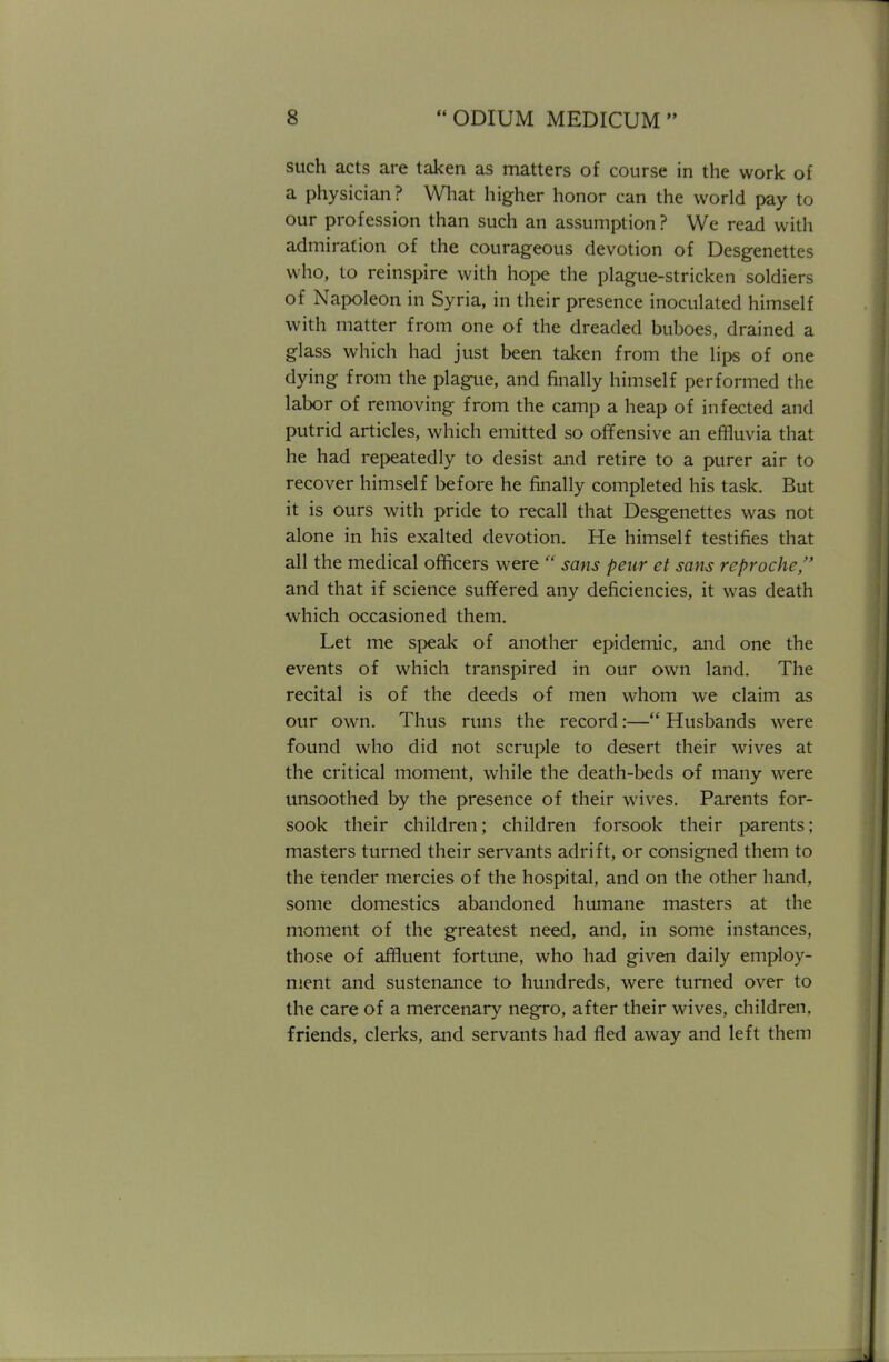 such acts are taken as matters of course in the work of a physician? What higher honor can the world pay to our profession than such an assumption ? We read with admiration of the courageous devotion of Desgenettes who, to reinspire with hope the plague-stricken soldiers of Napoleon in Syria, in their presence inoculated himself with matter from one of the dreaded buboes, drained a glass which had just been taken from the lips of one dying from the plague, and finally himself performed the labor of removing from the camp a heap of infected and putrid articles, which emitted so offensive an effluvia that he had repeatedly to desist and retire to a purer air to recover himself before he finally completed his task. But it is ours with pride to recall that Desgenettes was not alone in his exalted devotion. He himself testifies that all the medical officers were  sans peur et sans reprochc, and that if science suffered any deficiencies, it was death which occasioned them. Let me speak of another epidemic, and one the events of which transpired in our own land. The recital is of the deeds of men whom we claim as our own. Thus runs the record:— Husbands were found who did not scruple to desert their wives at the critical moment, while the death-beds of many were unsoothed by the presence of their wives. Parents for- sook their children; children forsook their parents; masters turned their servants adrift, or consigned them to the tender mercies of the hospital, and on the other hand, some domestics abandoned humane masters at the moment of the greatest need, and, in some instances, those of affluent fortune, who had given daily employ- ment and sustenance to hundreds, were turned over to the care of a mercenary negro, after their wives, children, friends, clerks, and servants had fled away and left them