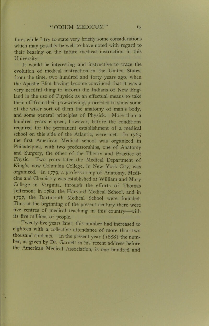 fore, while I try to state very briefly some considerations which may possibly be well to have noted with regard to their bearing on the future medical instruction in this University. It would be interesting and instructive to trace the evolution of medical instruction in the United States, from the time, two hundred and forty years ago, when the Apostle Eliot having become convinced that it was a very needful thing to inform the Indians of New Eng- land in the use of Physick as an effectual means to take them off from their powwowing, proceeded to show some of the wiser sort of them the anatomy of man's body, and some general principles of Physick. More than a hundred years elapsed, however, before the conditions required for the permanent establishment of a medical school on this side of the Atlantic, were met. In 1765 the first American Medical school was organized in Philadelphia, with two professorships, one of Anatomy and Surgery, the other of the Theory and Practice of Physic. Two years later the Medical Department of King's, now Columbia College, in New York City, was organized. In 1779, a professorship of Anatomy, Medi- cine and Chemistry was established at William and Mary College in Virginia, through the efforts of Thomas Jefferson; in 1782, the Harvard Medical School, and in 1797, the Dartmouth Medical School were founded. Thus at the beginning of the present century there were five centres of medical teaching in this country—with its five millions of people. Twenty-five years later, this number had increased to eighteen with a collective attendance of more than two thousand students. In the present year (1888) the num- ber, as given by Dr. Garnett in his recent address before the American Medical Association, is one hundred and