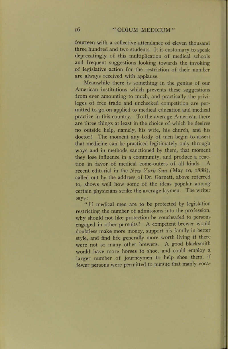 fourteen with a collective attendance of eleven thousand three hundred and two students. It is customary to speak deprecatingly of this multiplication of medical schools and frequent suggestions looking towards the invoking of legislative action for the restriction of their number are always received with applause. Meanwhile there is something in the genius of our American institutions which prevents these suggestions from ever amounting to much, and practically the privi- leges of free trade and unchecked competition are per- mitted to go on applied to medical education and medical practice in this country. To the average American there are three things at least in the choice of which he desires no outside help, namely, his wife, his church, and his doctor! The moment any body of men begin to assert that medicine can be practiced legitimately only through ways and in methods sanctioned by them, that moment they lose influence in a community, and produce a reac- tion in favor of medical come-outers of all kinds. A recent editorial in the New York Sun (May 10, 1888), called out by the address of Dr. Garnett, above referred to, shows well how some of the ideas popular among certain physicians strike the average laymen. The writer says: If medical men are to be protected by legislation restricting the number of admissions into the profession, why should not like protection be vouchsafed to persons engaged in other pursuits? A competent brewer would doubtless make more money, support his family in better style, and find life generally more worth living if there were not so many other brewers. A good blacksmith would have more horses to shoe, and could employ a larger number of journeymen to help shoe them, if fewer persons were permitted to pursue that manly voca-