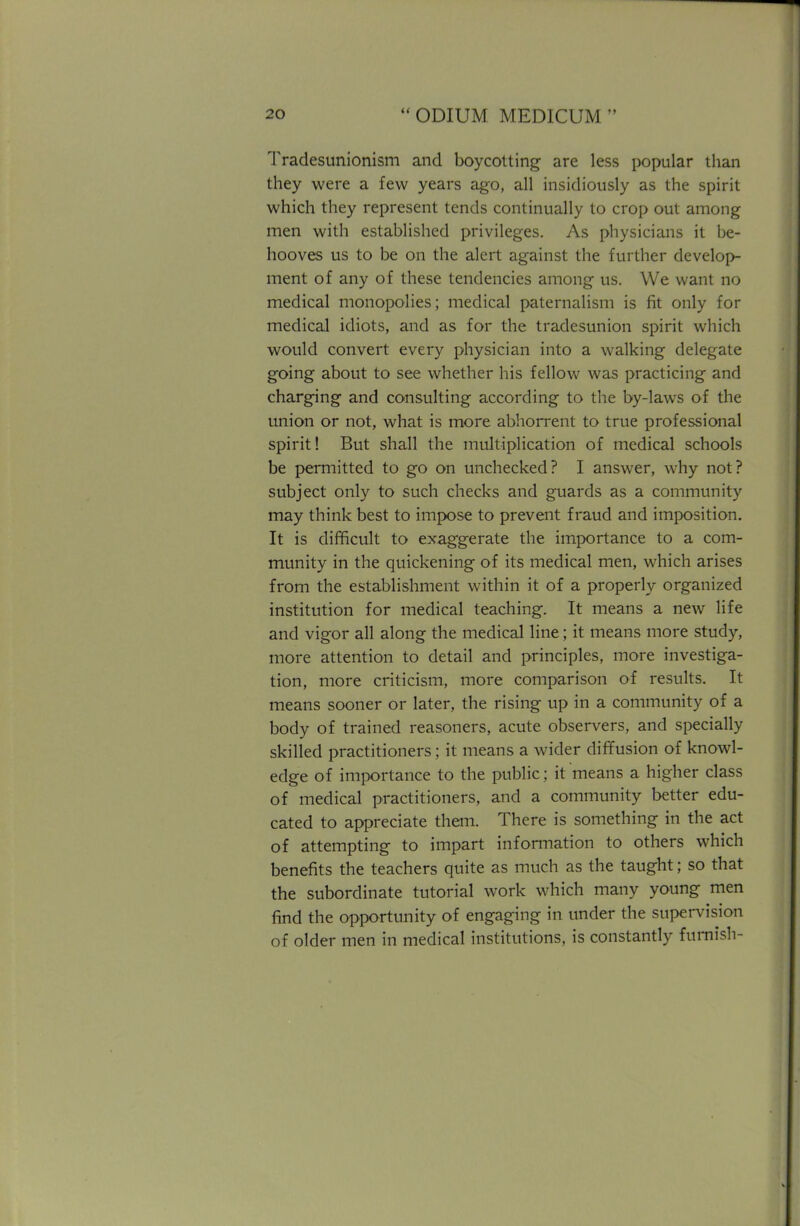 Tradesunionism and boycotting are less popular than they were a few years ago, all insidiously as the spirit which they represent tends continually to crop out among men with established privileges. As physicians it be- hooves us to be on the alert against the further develop- ment of any of these tendencies among us. We want no medical monopolies; medical paternalism is fit only for medical idiots, and as for the tradesunion spirit which would convert every physician into a walking delegate going about to see whether his fellow was practicing and charging and consulting according to the by-laws of the union or not, what is more abhorrent to true professional spirit! But shall the multiplication of medical schools be permitted to go on unchecked? I answer, why not? subject only to such checks and guards as a community may think best to impose to prevent fraud and imposition. It is difficult to exaggerate the importance to a com- munity in the quickening of its medical men, which arises from the establishment within it of a properly organized institution for medical teaching. It means a new life and vigor all along the medical line; it means more study, more attention to detail and principles, more investiga- tion, more criticism, more comparison of results. It means sooner or later, the rising up in a community of a body of trained reasoners, acute observers, and specially skilled practitioners; it means a wider diffusion of knowl- edge of importance to the public; it means a higher class of medical practitioners, and a community better edu- cated to appreciate them. There is something in the act of attempting to impart information to others which benefits the teachers quite as much as the taught; so that the subordinate tutorial work which many young men find the opportunity of engaging in under the supervision of older men in medical institutions, is constantly furnish-
