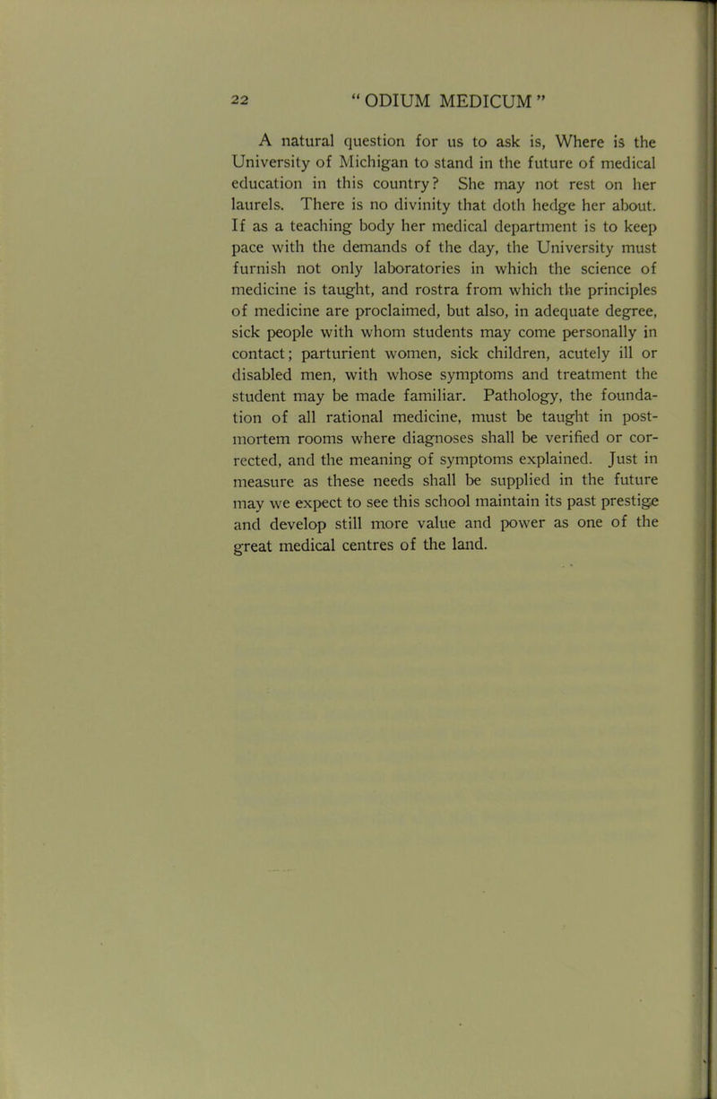 A natural question for us to ask is, Where is the University of Michigan to stand in the future of medical education in this country? She may not rest on her laurels. There is no divinity that doth hedge her about. If as a teaching body her medical department is to keep pace with the demands of the day, the University must furnish not only laboratories in which the science of medicine is taught, and rostra from which the principles of medicine are proclaimed, but also, in adequate degree, sick people with whom students may come personally in contact; parturient women, sick children, acutely ill or disabled men, with whose symptoms and treatment the student may be made familiar. Pathology, the founda- tion of all rational medicine, must be taught in post- mortem rooms where diagnoses shall be verified or cor- rected, and the meaning of symptoms explained. Just in measure as these needs shall be supplied in the future may we expect to see this school maintain its past prestige and develop still more value and power as one of the great medical centres of the land.