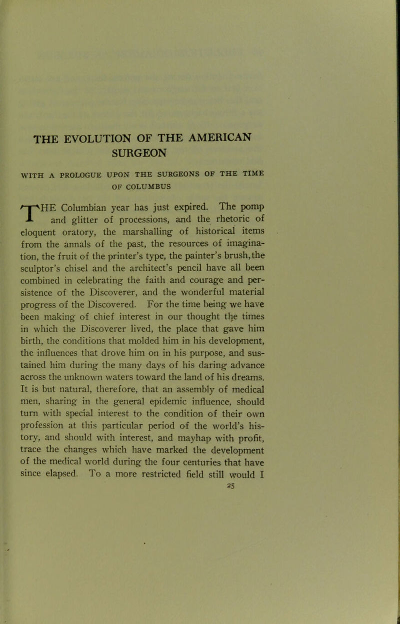 THE EVOLUTION OF THE AMERICAN SURGEON WITH A PROLOGUE UPON THE SURGEONS OF THE TIME OF COLUMBUS T^HE Columbian year has just expired. The pomp 1 and glitter of processions, and the rhetoric of eloquent oratory, the marshalling of historical items from the annals of the past, the resources of imagina- tion, the fruit of the printer's type, the painter's brush, the sculptor's chisel and the architect's pencil have all been combined in celebrating the faith and courage and per- sistence of the Discoverer, and the wonderful material progress of the Discovered. For the time being we have been making of chief interest in our thought the times in which the Discoverer lived, the place that gave him birth, the conditions that molded him in his development, the influences that drove him on in his purpose, and sus- tained him during the many days of his daring advance across the unknown waters toward the land of his dreams. It is but natural, therefore, that an assembly of medical men, sharing in the general epidemic influence, should turn with special interest to the condition of their own profession at this particular period of the world's his- tory, and should with interest, and mayhap with profit, trace the changes which have marked the development of the medical world during the four centuries that have since elapsed. To a more restricted field still would I