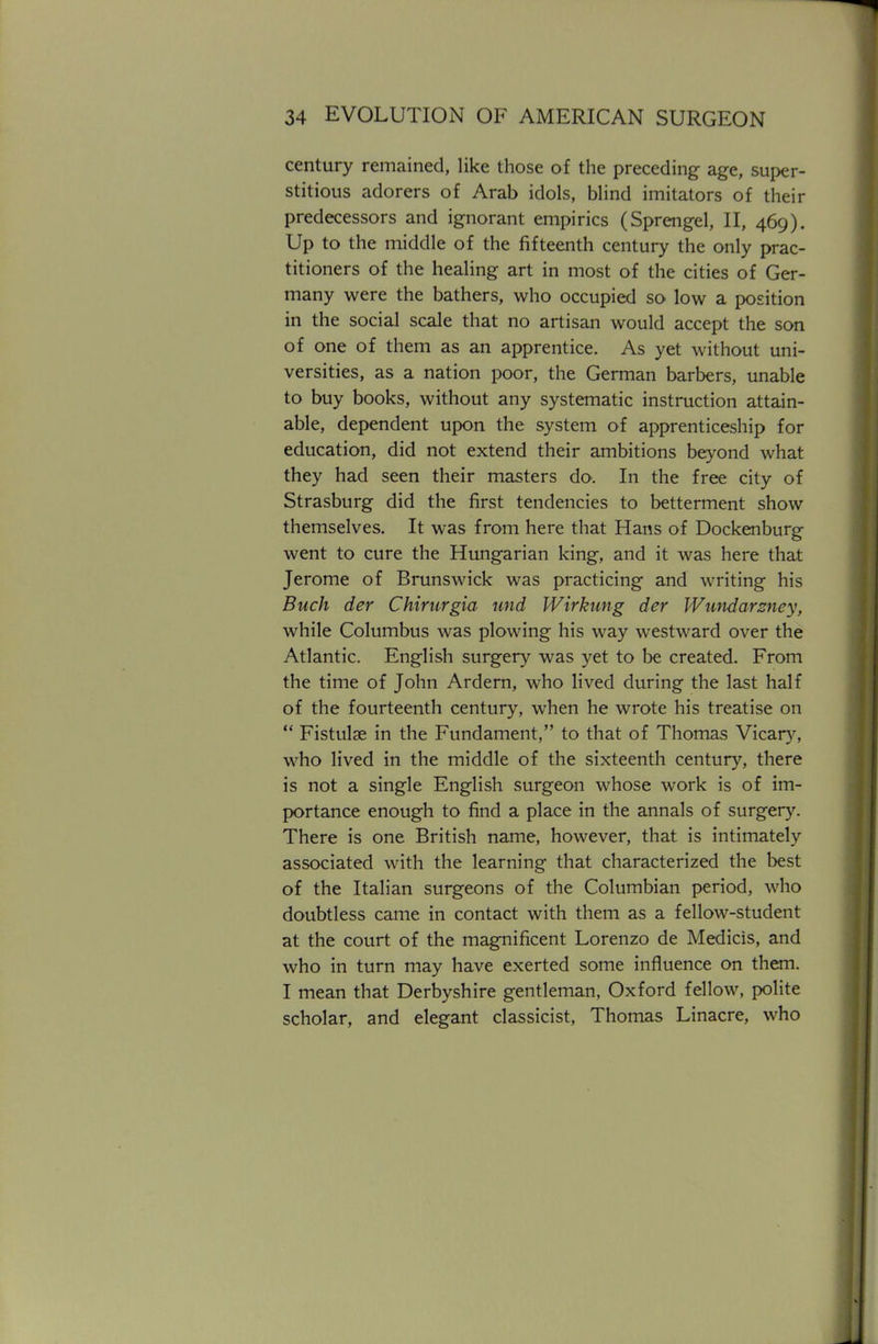 century remained, like those of the preceding age, super- stitious adorers of Arab idols, blind imitators of their predecessors and ignorant empirics (Sprengel, II, 469). Up to the middle of the fifteenth century the only prac- titioners of the healing art in most of the cities of Ger- many were the bathers, who occupied so low a position in the social scale that no artisan would accept the son of one of them as an apprentice. As yet without uni- versities, as a nation poor, the German barbers, unable to buy books, without any systematic instruction attain- able, dependent upon the system of apprenticeship for education, did not extend their ambitions beyond what they had seen their masters do. In the free city of Strasburg did the first tendencies to betterment show themselves. It was from here that Hans of Dockenburg went to cure the Hungarian king, and it was here that Jerome of Brunswick was practicing and writing his Buck der Chirurgia und Wirkung der Wundarzney, while Columbus was plowing his way westward over the Atlantic. English surgery was yet to be created. From the time of John Ardern, who lived during the last half of the fourteenth century, when he wrote his treatise on  Fistulae in the Fundament, to that of Thomas Vicary, who lived in the middle of the sixteenth century, there is not a single English surgeon whose work is of im- portance enough to find a place in the annals of surgery. There is one British name, however, that is intimately associated with the learning that characterized the best of the Italian surgeons of the Columbian period, who doubtless came in contact with them as a fellow-student at the court of the magnificent Lorenzo de Medicis, and who in turn may have exerted some influence on them. I mean that Derbyshire gentleman, Oxford fellow, polite scholar, and elegant classicist, Thomas Linacre, who