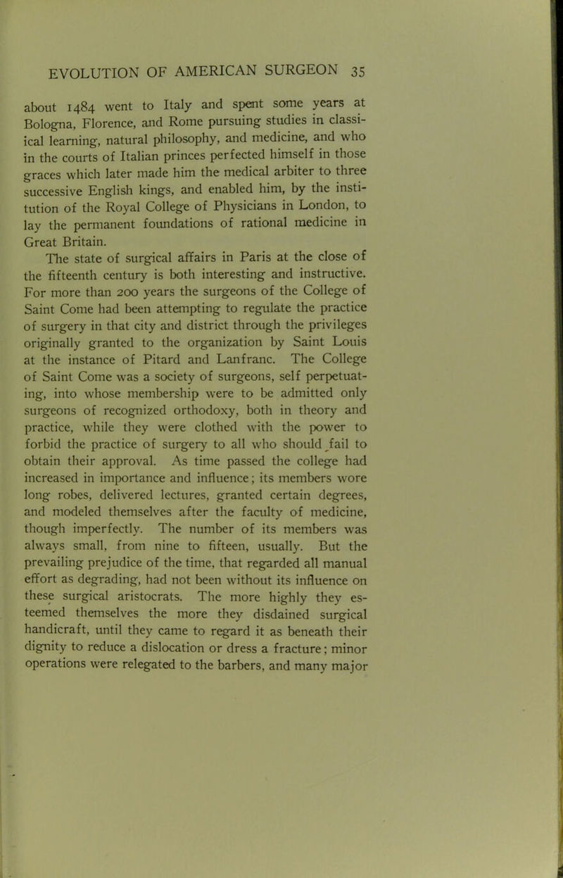 about 1484 went to Italy and spent some years at Bologna, Florence, and Rome pursuing studies in classi- ical learning, natural philosophy, and medicine, and who in the courts of Italian princes perfected himself in those graces which later made him the medical arbiter to three successive English kings, and enabled him, by the insti- tution of the Royal College of Physicians in London, to lay the permanent foundations of rational medicine in Great Britain. The state of surgical affairs in Paris at the close of the fifteenth century is both interesting and instructive. For more than 200 years the surgeons of the College of Saint Come had been attempting to regulate the practice of surgery in that city and district through the privileges originally granted to the organization by Saint Louis at the instance of Pitard and Lanfranc. The College of Saint Come was a society of surgeons, self perpetuat- ing, into whose membership were to be admitted only surgeons of recognized orthodoxy, both in theory and practice, while they were clothed with the power to forbid the practice of surgery to all who should ^fail to obtain their approval. As time passed the college had increased in importance and influence; its members wore long robes, delivered lectures, granted certain degrees, and modeled themselves after the faculty of medicine, though imperfectly. The number of its members was always small, from nine to fifteen, usually. But the prevailing prejudice of the time, that regarded all manual effort as degrading, had not been without its influence on these surgical aristocrats. The more highly they es- teemed themselves the more they disdained surgical handicraft, until they came to regard it as beneath their dignity to reduce a dislocation or dress a fracture; minor operations were relegated to the barbers, and many major