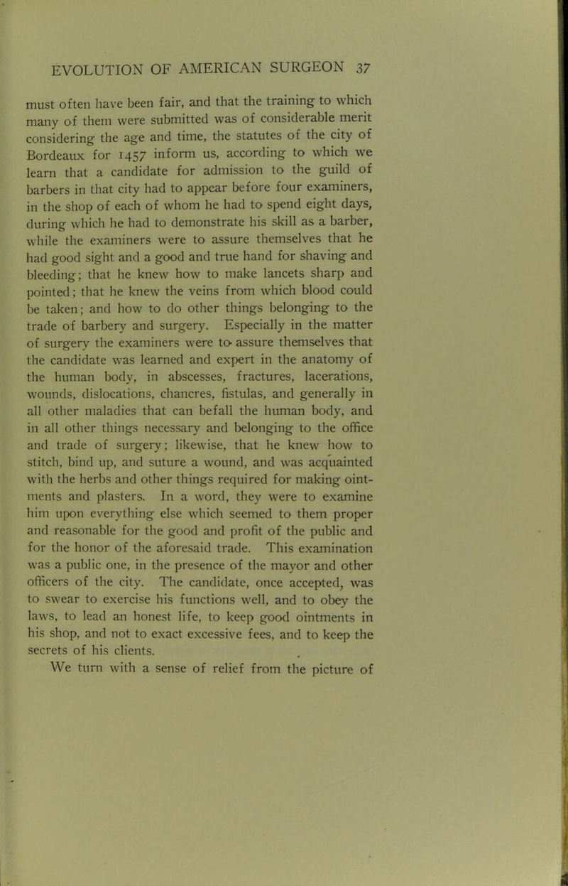 must often have been fair, and that the training to which many of them were submitted was of considerable merit considering the age and time, the statutes of the city of Bordeaux for 1457 inform us, according to which we learn that a candidate for admission to the guild of barbers in that city had to appear before four examiners, in the shop of each of whom he had to spend eight days, during which he had to demonstrate his skill as a barber, while the examiners were to assure themselves that he had good sight and a good and true hand for shaving and bleeding; that he knew how to make lancets sharp and pointed; that he knew the veins from which blood could be taken; and how to do other things belonging to the trade of barbery and surgery. Especially in the matter of surgery the examiners were to- assure themselves that the candidate was learned and expert in the anatomy of the human body, in abscesses, fractures, lacerations, wounds, dislocations, chancres, fistulas, and generally in all other maladies that can befall the human body, and in all other things necessary and belonging to the office and trade of surgery; likewise, that he knew how to stitch, bind up, and suture a wound, and was acquainted with the herbs and other things required for making oint- ments and plasters. In a word, they were to examine him upon everything else which seemed to them proper and reasonable for the good and profit of the public and for the honor of the aforesaid trade. This examination was a public one, in the presence of the mayor and other officers of the city. The candidate, once accepted, was to swear to exercise his functions well, and to obey the laws, to lead an honest life, to keep good ointments in his shop, and not to exact excessive fees, and to keep the secrets of his clients. We turn with a sense of relief from the picture of