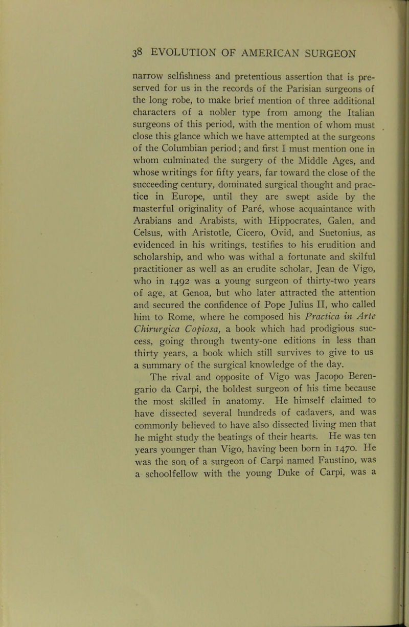 narrow selfishness and pretentious assertion that is pre- served for us in the records of the Parisian surgeons of the long robe, to make brief mention of three additional characters of a nobler type from among the Italian surgeons of this period, with the mention of whom must close this glance which we have attempted at the surgeons of the Columbian period; and first I must mention one in whom culminated the surgery of the Middle Ages, and whose writings for fifty years, far toward the close of the succeeding century, dominated surgical thought and prac- tice in Europe, until they are swept aside by the masterful originality of Pare, whose acquaintance with Arabians and Arabists, with Hippocrates, Galen, and Celsus, with Aristotle, Cicero, Ovid, and Suetonius, as evidenced in his writings, testifies to his erudition and scholarship, and who was withal a fortunate and skilful practitioner as well as an erudite scholar, Jean de Vigo, who in 1492 was a young surgeon of thirty-two years of age, at Genoa, but who later attracted the attention and secured the confidence of Pope Julius II, who called him to Rome, where he composed his Practica in Arte Chirurgica Copiosa, a book which had prodigious suc- cess, going through twenty-one editions in less than thirty years, a book which still survives to give to us a summary of the surgical knowledge of the day. The rival and opposite of Vigo was Jacopo Beren- gario da Carpi, the boldest surgeon of his time because the most skilled in anatomy. He himself claimed to have dissected several hundreds of cadavers, and was commonly believed to have also dissected living men that he might study the beatings of their hearts. He was ten years younger than Vigo, having been born in 1470. He was the son of a surgeon of Carpi named Faustino, was a schoolfellow with the young Duke of Carpi, was a