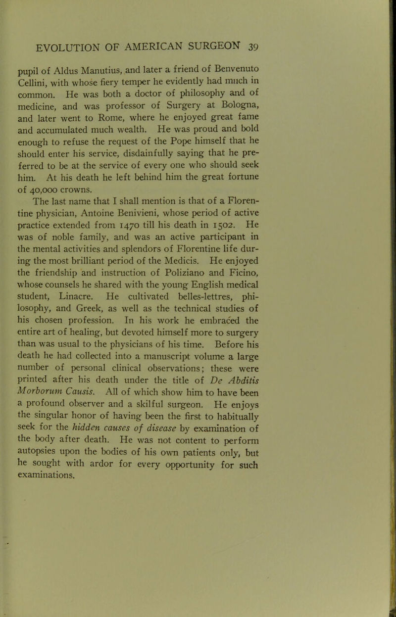 pupil of Aldus Manutius, and later a friend of Benvenuto Cellini, with whose fiery temper he evidently had much in common. He was both a doctor of philosophy and of medicine, and was professor of Surgery at Bologna, and later went to Rome, where he enjoyed great fame and accumulated much wealth. He was proud and bold enough to refuse the request of the Pope himself that he should enter his service, disdainfully saying that he pre- ferred to be at the service of every one who should seek him. At his death he left behind him the great fortune of 40,000 crowns. The last name that I shall mention is that of a Floren- tine physician, Antoine Benivieni, whose period of active practice extended from 1470 till his death in 1502. He was of noble family, and was an active participant in the mental activities and splendors of Florentine life dur- ing the most brilliant period of the Medicis. He enjoyed the friendship and instruction of Poliziano and Ficino, whose counsels he shared with the young English medical student, Linacre. He cultivated belles-lettres, phi- losophy, and Greek, as well as the technical studies of his chosen profession. In his work he embraced the entire art of healing, but devoted himself more to surgery than was usual to the physicians of his time. Before his death he had collected into a manuscript volume a large number of personal clinical observations; these were printed after his death under the title of De Abditis Morborum Causis. All of which show him to have been a profound observer and a skilful surgeon. He enjoys the singular honor of having been the first to habitually seek for the hidden causes of disease by examination of the body after death. He was not content to perform autopsies upon the bodies of his own patients only, but he sought with ardor for every opportunity for such examinations.