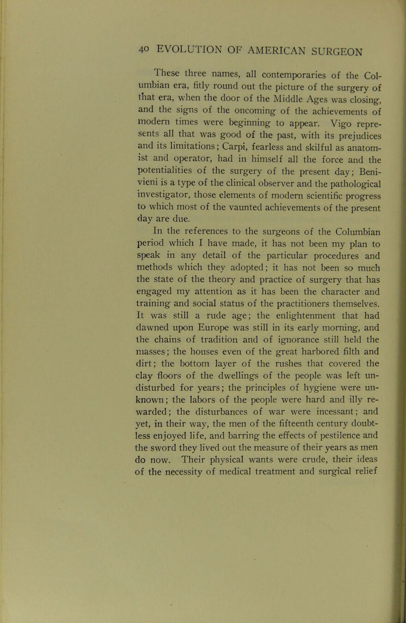 These three names, all contemporaries of the Col- umbian era, fitly round out the picture of the surgery of that era, when the door of the Middle Ages was closing, and the signs of the oncoming of the achievements of modern times were beginning to appear. Vigo repre- sents all that was good of the past, with its prejudices and its limitations; Carpi, fearless and skilful as anatom- ist and operator, had in himself all the force and the potentialities of the surgery of the present day; Beni- vieni is a type of the clinical observer and the pathological investigator, those elements of modern scientific progress to which most of the vaunted achievements of the present day are due. In the references to the surgeons of the Columbian period which I have made, it has not been my plan to speak in any detail of the particular procedures and methods which they adopted; it has not been so much the state of the theory and practice of surgery that has engaged my attention as it has been the character and training and social status of the practitioners themselves. It was still a rude age; the enlightenment that had dawned upon Europe was still in its early morning, and the chains of tradition and of ignorance still held the masses; the houses even of the great harbored filth and dirt; the bottom layer of the rushes that covered the clay floors of the dwellings of the people was left un- disturbed for years; the principles of hygiene were un- known; the labors of the people were hard and illy re- warded ; the disturbances of war were incessant; and yet, in their way, the men of the fifteenth century doubt- less enjoyed life, and barring the effects of pestilence and the sword they lived out the measure of their years as men do now. Their physical wants were crude, their ideas of the necessity of medical treatment and surgical relief