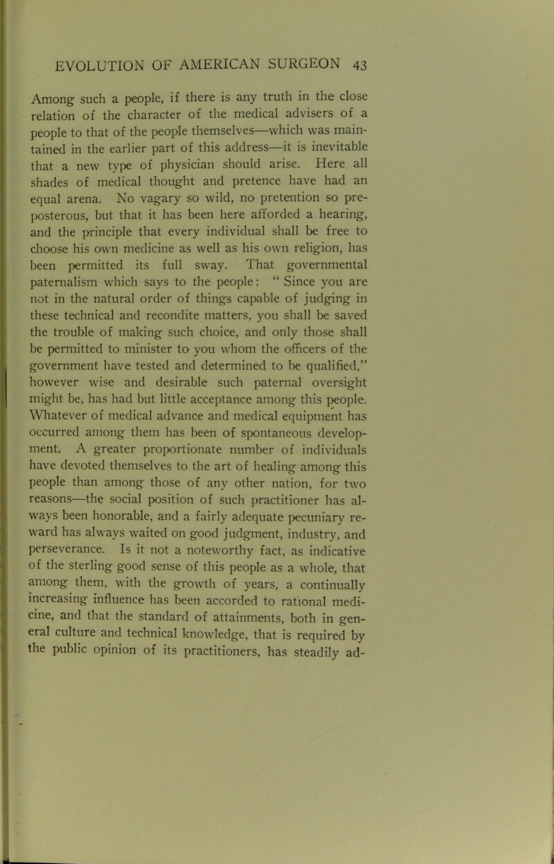 Among such a people, if there is any truth in the close relation of the character of the medical advisers of a people to that of the people themselves—which was main- tained in the earlier part of this address—it is inevitable that a new type of physician should arise. Here all shades of medical thought and pretence have had an equal arena. No vagary so wild, no pretention so pre- posterous, but that it has been here afforded a hearing, and the principle that every individual shall be free to choose his own medicine as well as his own religion, has been permitted its full sway. That governmental paternalism which says to the people:  Since you are not in the natural order of things capable of judging in these technical and recondite matters, you shall be saved the trouble of making such choice, and only those shall be permitted to minister to you whom the officers of the government have tested and determined to be qualified, however wise and desirable such paternal oversight might be, has had but little acceptance among this people. Whatever of medical advance and medical equipment has occurred among them has been of spontaneous develop- ment. A greater proportionate number of individuals have devoted themselves to the art of healing among this people than among those of any other nation, for two reasons—the social position of such practitioner has al- ways been honorable, and a fairly adequate pecuniary re- ward has always waited on good judgment, industry, and perseverance. Is it not a noteworthy fact, as indicative of the sterling good sense of this people as a whole, that among them, with the growth of years, a continually increasing influence has been accorded to rational medi- cine, and that the standard of attainments, both in gen- eral culture and technical knowledge, that is required by the public opinion of its practitioners, has steadily ad-