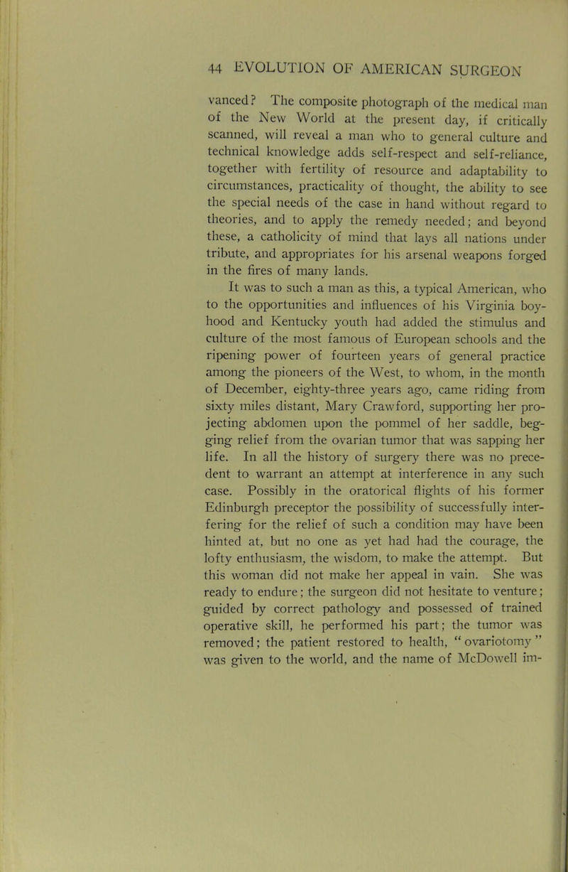 vanced? The composite photograph of the medical man of the New World at the present day, if critically scanned, will reveal a man who to general culture and technical knowledge adds self-respect and self-reliance, together with fertility of resource and adaptability to circumstances, practicality of thought, the ability to see the special needs of the case in hand without regard to theories, and to apply the remedy needed; and beyond these, a catholicity of mind that lays all nations under tribute, and appropriates for his arsenal weapons forged in the fires of many lands. It was to such a man as this, a typical American, who to the opportunities and influences of his Virginia boy- hood and Kentucky youth had added the stimulus and culture of the most famous of European schools and the ripening power of fourteen years of general practice among the pioneers of the West, to whom, in the month of December, eighty-three years ago, came riding from sixty miles distant, Mary Crawford, supporting her pro- jecting abdomen upon the pommel of her saddle, beg- ging relief from the ovarian tumor that was sapping her life. In all the history of surgery there was no prece- dent to warrant an attempt at interference in any such case. Possibly in the oratorical flights of his former Edinburgh preceptor the possibility of successfully inter- fering for the relief of such a condition may have been hinted at, but no one as yet had had the courage, the lofty enthusiasm, the wisdom, to make the attempt. But this woman did not make her appeal in vain. She was ready to endure; the surgeon did not hesitate to venture; guided by correct pathology and possessed of trained operative skill, he performed his part; the tumor was removed; the patient restored to health,  ovariotomy  was given to the world, and the name of McDowell im-