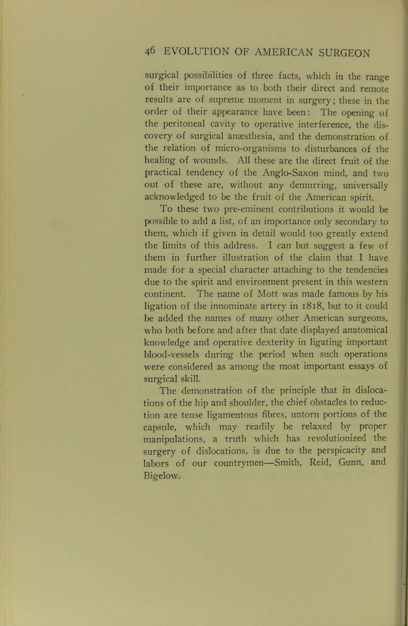 surgical possibilities of three facts, which in the range of their importance as to both their direct and remote results are of supreme moment in surgery; these in the order of their appearance have been: The opening of the peritoneal cavity to operative interference, the dis- covery of surgical anaesthesia, and the demonstration of the relation of micro-organisms to disturbances of the healing of wounds. All these are the direct fruit of the practical tendency of the Anglo-Saxon mind, and two out of these are, without any demurring, universally acknowledged to be the fruit of the American spirit. To these two pre-eminent contributions it would be possible to add a list, of an importance only secondary to them, which if given in detail would too greatly extend the limits of this address. I can but suggest a few of them in further illustration of the claim that I have made for a special character attaching to the tendencies due to the spirit and environment present in this western continent. The name of Mott was made famous by his ligation of the innominate artery in 1818, but to it could be added the names of many other American surgeons, who both before and after that date displayed anatomical knowledge and operative dexterity in ligating important blood-vessels during the period when such operations were considered as among the most important essays of surgical skill. The demonstration of the principle that in disloca- tions of the hip and shoulder, the chief obstacles to reduc- tion are tense ligamentous fibres, untorn portions of the capsule, which may readily be relaxed by proper manipulations, a truth which has revolutionized the surgery of dislocations, is due to the perspicacity and labors of our countrymen—Smith, Reid, Gunn, and Bigelow.