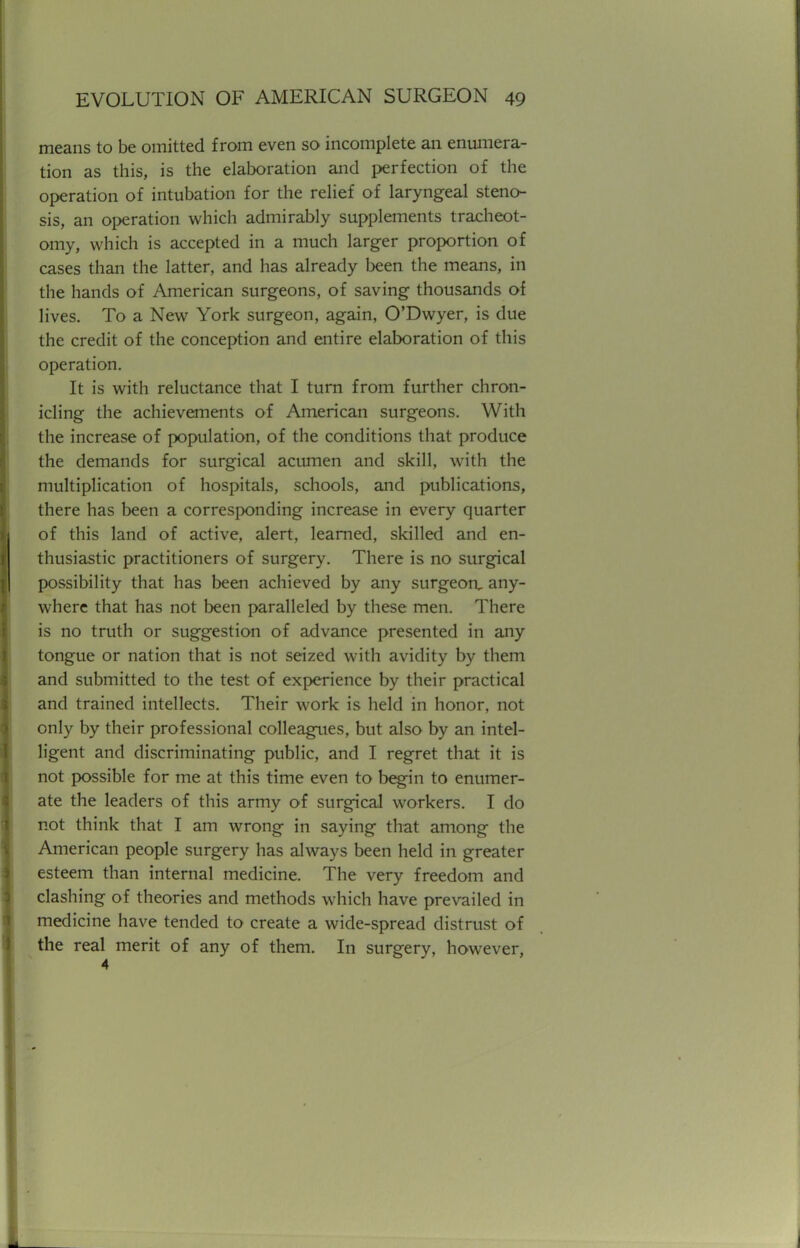 means to be omitted from even so incomplete an enumera- tion as this, is the elaboration and perfection of the operation of intubation for the relief of laryngeal steno- sis, an operation which admirably supplements tracheot- omy, which is accepted in a much larger proportion of cases than the latter, and has already been the means, in the hands of American surgeons, of saving thousands of lives. To a New York surgeon, again, O'Dwyer, is due the credit of the conception and entire elaboration of this operation. It is with reluctance that I turn from further chron- icling the achievements of American surgeons. With the increase of population, of the conditions that produce the demands for surgical acumen and skill, with the multiplication of hospitals, schools, and publications, there has been a corresponding increase in every quarter of this land of active, alert, learned, skilled and en- thusiastic practitioners of surgery. There is no surgical possibility that has been achieved by any surgeon, any- where that has not been paralleled by these men. There is no truth or suggestion of advance presented in any tongue or nation that is not seized with avidity by them and submitted to the test of experience by their practical and trained intellects. Their work is held in honor, not only by their professional colleagues, but also by an intel- ligent and discriminating public, and I regret that it is not possible for me at this time even to begin to enumer- ate the leaders of this army of surgical workers. I do not think that I am wrong in saying that among the American people surgery has always been held in greater esteem than internal medicine. The very freedom and clashing of theories and methods which have prevailed in medicine have tended to create a wide-spread distrust of the real merit of any of them. In surgery, however,