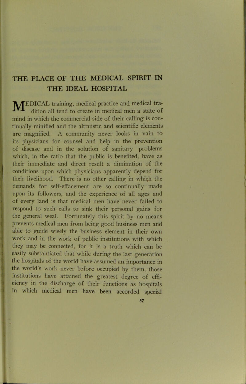 THE PLACE OF THE MEDICAL SPIRIT IN THE IDEAL HOSPITAL lVTEDICAL training, medical practice and medical tra- dition all tend to create in medical men a state of mind in which the commercial side of their calling is con- tinually minified and the altruistic and scientific elements are magnified. A community never looks in vain to its physicians for counsel and help in the prevention of disease and in the solution of sanitary problems which, in the ratio that the public is benefited, have as their immediate and direct result a diminution of the conditions upon which physicians apparently depend for their livelihood. There is no other calling in which the demands for self-effacement are so continually made upon its followers, and the experience of all ages and of every land is that medical men have never failed to respond to such calls to sink their personal gains for the general weal. Fortunately this spirit by no means prevents medical men from being good business men and able to guide wisely the business element in their own work and in the work of public institutions with which they may be connected, for it is a truth which can be easily substantiated that while during the last generation the hospitals of the world have assumed an. importance in the world's work never before occupied by them, those institutions have attained the greatest degree of effi- ciency in the discharge of their functions as hospitals in which medical men have been accorded special