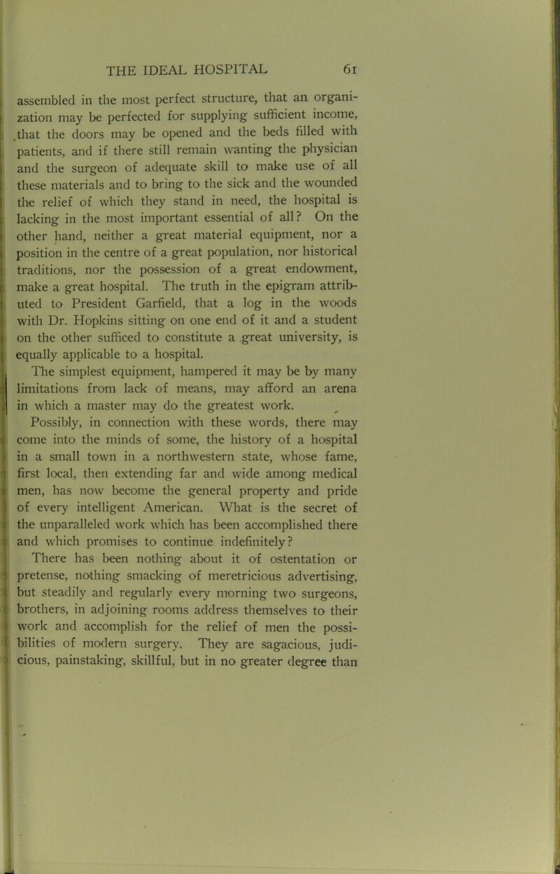 assembled in the most perfect structure, that an organi- zation may be perfected for supplying sufficient income, .that the doors may be opened and the beds filled with patients, and if there still remain wanting the physician and the surgeon of adequate skill to make use of all these materials and to bring to the sick and the wounded the relief of which they stand in need, the hospital is lacking in the most important essential of all? On the other hand, neither a great material equipment, nor a position in the centre of a great population, nor historical traditions, nor the possession of a great endowment, make a great hospital. The truth in the epigram attrib- uted to President Garfield, that a log in the woods with Dr. Hopkins sitting on one end of it and a student on the other sufficed to constitute a .great university, is equally applicable to a hospital. The simplest equipment, hampered it may be by many limitations from lack of means, may afford an arena in which a master may do the greatest work. Possibly, in connection with these words, there may come into the minds of some, the history of a hospital in a small town in a northwestern state, whose fame, first local, then extending far and wide among medical men, has now become the general property and pride of every intelligent American. What is the secret of the unparalleled work which has been accomplished there and which promises to continue indefinitely? There has been nothing about it of ostentation or pretense, nothing smacking of meretricious advertising, but steadily and regularly every morning two surgeons, brothers, in adjoining rooms address themselves to their work and accomplish for the relief of men the possi- bilities of modern surgery. They are sagacious, judi- cious, painstaking, skillful, but in no greater degree than