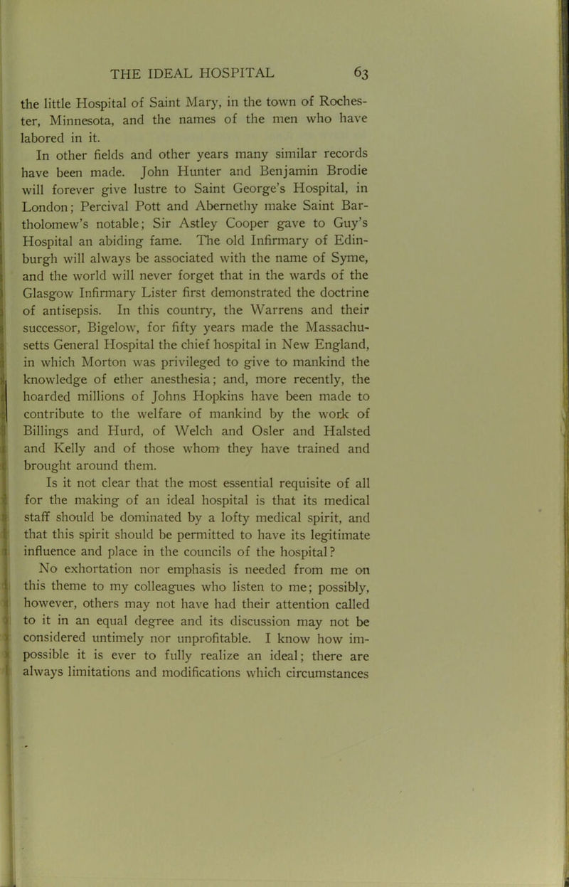 the little Hospital of Saint Mary, in the town of Roches- ter, Minnesota, and the names of the men who have labored in it. In other fields and other years many similar records have been made. John Hunter and Benjamin Brodie will forever give lustre to Saint George's Hospital, in London; Percival Pott and Abernethy make Saint Bar- tholomew's notable; Sir Astley Cooper gave to Guy's Hospital an abiding fame. The old Infirmary of Edin- burgh will always be associated with the name of Syme, and the world will never forget that in the wards of the Glasgow Infirmary Lister first demonstrated the doctrine of antisepsis. In this country, the Warrens and their successor, Bigelow, for fifty years made the Massachu- setts General Hospital the chief hospital in New England, in which Morton was privileged to give to mankind the knowledge of ether anesthesia; and, more recently, the hoarded millions of Johns Hopkins have been made to contribute to the welfare of mankind by the work of Billings and Hurd, of Welch and Osier and Halsted and Kelly and of those whom they have trained and brought around them. Is it not clear that the most essential requisite of all for the making of an ideal hospital is that its medical staff should be dominated by a lofty medical spirit, and that this spirit should be permitted to have its legitimate influence and place in the councils of the hospital? No exhortation nor emphasis is needed from me on this theme to my colleagues who listen to me; possibly, however, others may not have had their attention called to it in an equal degree and its discussion may not be considered untimely nor unprofitable. I know how im- possible it is ever to fully realize an ideal; there are always limitations and modifications which circumstances