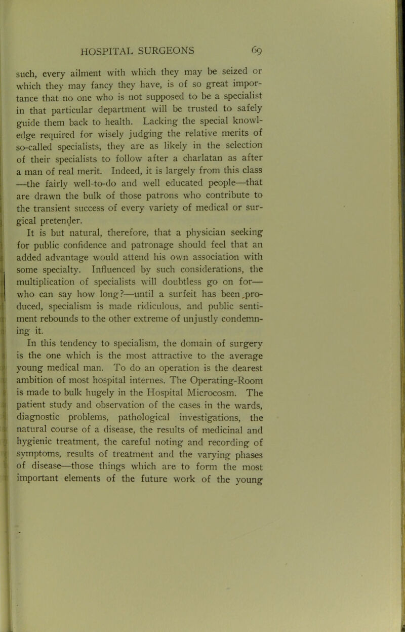 such, every ailment with which they may be seized or which they may fancy they have, is of so great impor- tance that no one who is not supposed to be a specialist in that particular department will be trusted to safely guide them back to health. Lacking the special knowl- edge required for wisely judging the relative merits of so-called specialists, they are as likely in the selection of their specialists to follow after a charlatan as after a man of real merit. Indeed, it is largely from this class —the fairly well-to-do and well educated people—that are drawn the bulk of those patrons who contribute to the transient success of every variety of medical or sur- gical pretender. It is but natural, therefore, that a physician seeking for public confidence and patronage should feel that an added advantage would attend his own association with some specialty. Influenced by such considerations, the multiplication of specialists will doubtless go on for— who can say how long?—until a surfeit has been,pro- duced, specialism is made ridiculous, and public senti- ment rebounds to the other extreme of unjustly condemn- ing it. In this tendency to specialism, the domain of surgery is the one which is the most attractive to the average young medical man. To do an operation is the dearest ambition of most hospital internes. The Operating-Room is made to bulk hugely in the Hospital Microcosm. The patient study and observation of the cases in the wards, diagnostic problems, pathological investigations, the natural course of a disease, the results of medicinal and hygienic treatment, the careful noting and recording of symptoms, results of treatment and the varying phases of disease—those things which are to form the most important elements of the future work of the young