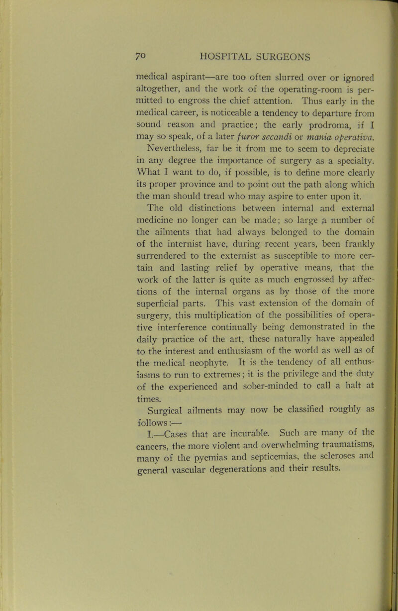 medical aspirant—are too often slurred over or ignored altogether, and the work of the operating-room is per- mitted to engross the chief attention. Thus early in the medical career, is noticeable a tendency to departure from sound reason and practice; the early prodroma, if I may so speak, of a later furor secandi or mania operativa. Nevertheless, far be it from me to seem to depreciate in any degree the importance of surgery as a specialty. What I want to do, if possible, is to define more clearly its proper province and to point out the path along which the man should tread who may aspire to enter upon it. The old distinctions between internal and external medicine no longer can be made; so large a number of the ailments that had always belonged to the domain of the internist have, during recent years, been frankly surrendered to the externist as susceptible to more cer- tain and lasting relief by operative means, that the work of the latter is quite as much engrossed by affec- tions of the internal organs as by those of the more superficial parts. This vast extension of the domain of surgery, this multiplication of the possibilities of opera- tive interference continually being demonstrated in the daily practice of the art, these naturally have appealed to the interest and enthusiasm of the world as well as of the medical neophyte. It is the tendency of all enthus- iasms to run to extremes; it is the privilege and the duty of the experienced and sober-minded to call a halt at times. Surgical ailments may now be classified roughly as follows:— I.—Cases that are incurable. Such are many of the cancers, the more violent and overwhelming traumatisms, many of the pyemias and septicemias, the scleroses and general vascular degenerations and their results.