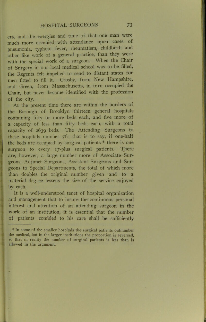 ers, and the energies and time of that one man were much more occupied with attendance upon cases of pneumonia, typhoid fever, rheumatism, childbirth and other like work of a general practice, than they were with the special work of a surgeon. When the Chair of Surgery in our local medical school was to be filled, the Regents felt impelled to send to distant states for men fitted to fill it. Crosby, from New Hampshire, and Green, from Massachusetts, in turn occupied the Chair, but never became identified with the profession of the city. At the present time there are within the borders of the Borough of Brooklyn thirteen general hospitals containing fifty or more beds each, and five more of a capacity of less than fifty beds each, with a total capacity of 2639 beds. The Attending Surgeons to these hospitals number 76; that is to say, if one-half the beds are occupied by surgical patients * there is one surgeon to every 17-plus surgical patients. There are, however, a large number more of Associate Sur- geons, Adjunct Surgeons, Assistant Surgeons and Sur- geons to Special Departments, the total of which more than doubles the original number given and to a material degree lessens the size of the service enjoyed by each. It is a well-understood tenet of hospital organization and management that to insure the continuous personal interest and attention of an attending surgeon in the work of an institution, it is essential that the number of patients confided to his care shall be sufficiently * In some of the smaller hospitals the surgical patients outnumber the medical, but in the larger institutions the proportion is reversed, so that in reality the number of surgical patients is less than is allowed in the argument.