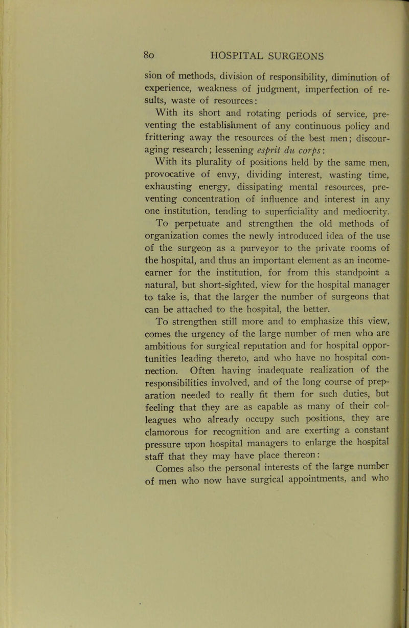 sion of methods, division of responsibility, diminution of experience, weakness of judgment, imperfection of re- sults, waste of resources: With its short and rotating periods of service, pre- venting the establishment of any continuous policy and frittering away the resources of the best men; discour- aging research; lessening esprit du corps: With its plurality of positions held by the same men, provocative of envy, dividing interest, wasting time, exhausting energy, dissipating mental resources, pre- venting concentration of influence and interest in any one institution, tending to superficiality and mediocrity. To perpetuate and strengthen the old methods of organization comes the newly introduced idea of the use of the surgeon as a purveyor to the private rooms of the hospital, and thus an important element as an income- earner for the institution, for from this standpoint a natural, but short-sighted, view for the hospital manager to take is, that the larger the number of surgeons that can be attached to the hospital, the better. To strengthen still more and to emphasize this view, comes the urgency of the large number of men who are ambitious for surgical reputation and for hospital oppor- tunities leading thereto, and who have no hospital con- nection. Often having inadequate realization of the responsibilities involved, and of the long course of prep- aration needed to really fit them for such duties, but feeling that they are as capable as many of their col- leagues who already occupy such positions, they are clamorous for recognition and are exerting a constant pressure upon hospital managers to enlarge the hospital staff that they may have place thereon: Comes also the personal interests of the large number of men who now have surgical appointments, and who