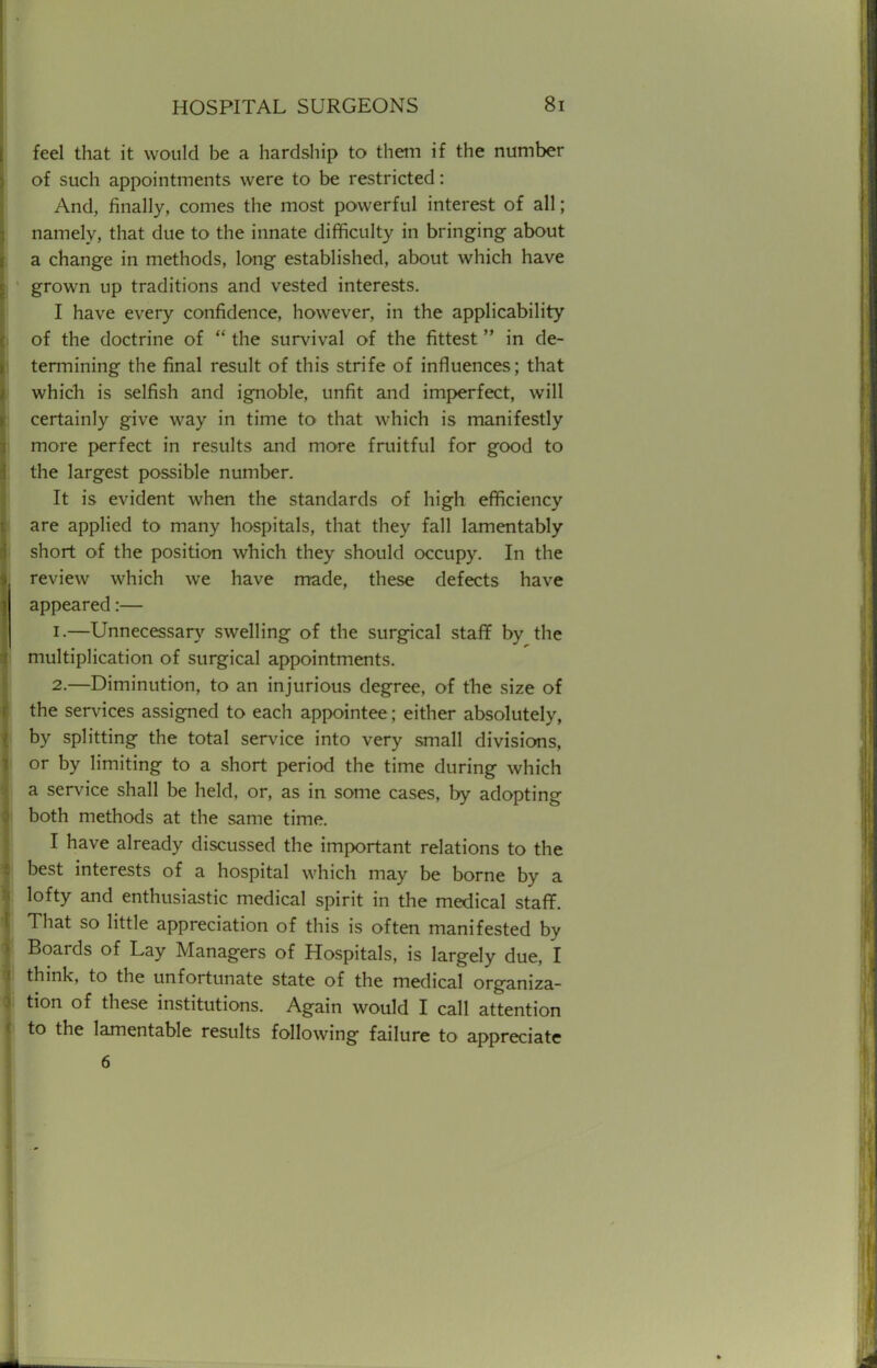 feel that it would be a hardship to them if the number of such appointments were to be restricted: And, finally, comes the most powerful interest of all; namely, that due to the innate difficulty in bringing about a change in methods, long established, about which have I grown up traditions and vested interests. I have every confidence, however, in the applicability of the doctrine of  the survival of the fittest  in de- termining the final result of this strife of influences; that which is selfish and ignoble, unfit and imperfect, will certainly give way in time to that which is manifestly more perfect in results and more fruitful for good to the largest possible number. It is evident when the standards of high efficiency are applied to many hospitals, that they fall lamentably short of the position which they should occupy. In the review which we have made, these defects have appeared:— 1. —Unnecessary swelling of the surgical staff by the multiplication of surgical appointments. 2. —Diminution, to an injurious degree, of the size of the services assigned to each appointee; either absolutely, by splitting the total service into very small divisions, or by limiting to a short period the time during which a service shall be held, or, as in some cases, by adopting both methods at the same time. I have already discussed the important relations to the best interests of a hospital which may be borne by a lofty and enthusiastic medical spirit in the medical staff. That so little appreciation of this is often manifested by Boards of Lay Managers of Hospitals, is largely due, I think, to the unfortunate state of the medical organiza- tion of these institutions. Again would I call attention to the lamentable results following failure to appreciate 6