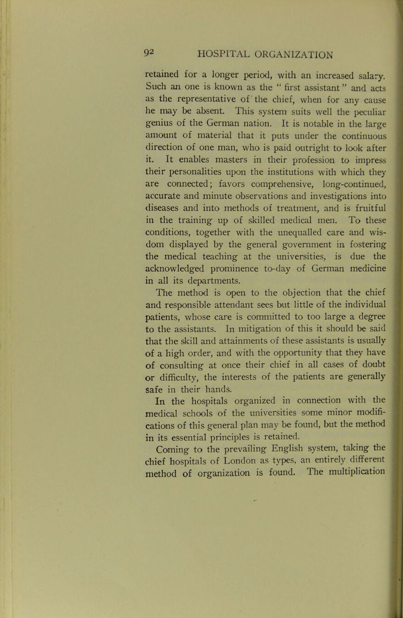 retained for a longer period, with an increased salary. Such an one is known as the  first assistant and acts as the representative of the chief, when for any cause he may be absent. This system suits well the peculiar genius of the German nation. It is notable in the large amount of material that it puts under the continuous direction of one man, who is paid outright to look after it. It enables masters in their profession to impress their personalities upon the institutions with which they are connected; favors comprehensive, long-continued, accurate and minute observations and investigations into diseases and into methods of treatment, and is fruitful in the training up of skilled medical men. To these conditions, together with the unequalled care and wis- dom displayed by the general government in fostering the medical teaching at the universities, is due the acknowledged prominence to-day of German medicine in all its departments. The method is open to the objection that the chief and responsible attendant sees but little of the individual patients, whose care is committed to too large a degree to the assistants. In mitigation of this it should be said that the skill and attainments of these assistants is usually of a high order, and with the opportunity that they have of consulting at once their chief in all cases of doubt or difficulty, the interests of the patients are generally safe in their hands. In the hospitals organized in connection with the medical schools of the universities some minor modifi- cations of this general plan may be found, but the method in its essential principles is retained. Coming to the prevailing English system, taking the chief hospitals of London as types, an entirely different method of organization is found. The multiplication