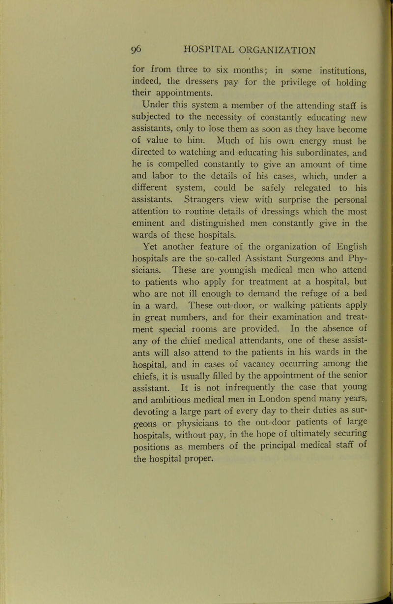 for from three to six months; in some institutions, indeed, the dressers pay for the privilege of holding their appointments. Under this system a member of the attending staff is subjected to the necessity of constantly educating new assistants, only to lose them as soon as they have become of value to him. Much of his own energy must be directed to watching and educating his subordinates, and he is compelled constantly to give an amount of time and labor to the details of his cases, which, under a different system, could be safely relegated to his assistants. Strangers view with surprise the personal attention to routine details of dressings which the most eminent and distinguished men constantly give in the wards of these hospitals. Yet another feature of the organization of English hospitals are the so-called Assistant Surgeons and Phy- sicians. These are youngish medical men who attend to patients who apply for treatment at a hospital, but who are not ill enough to demand the refuge of a bed in a ward. These out-door, or walking patients apply in great numbers, and for their examination and treat- ment special rooms are provided. In the absence of any of the chief medical attendants, one of these assist- ants will also attend to the patients in his wards in the hospital, and in cases of vacancy occurring among the chiefs, it is usually filled by the appointment of the senior assistant. It is not infrequently the case that young and ambitious medical men in London spend many years, devoting a large part of every day to their duties as sur- geons or physicians to the out-door patients of large hospitals, without pay, in the hope of ultimately securing positions as members of the principal medical staff of the hospital proper.