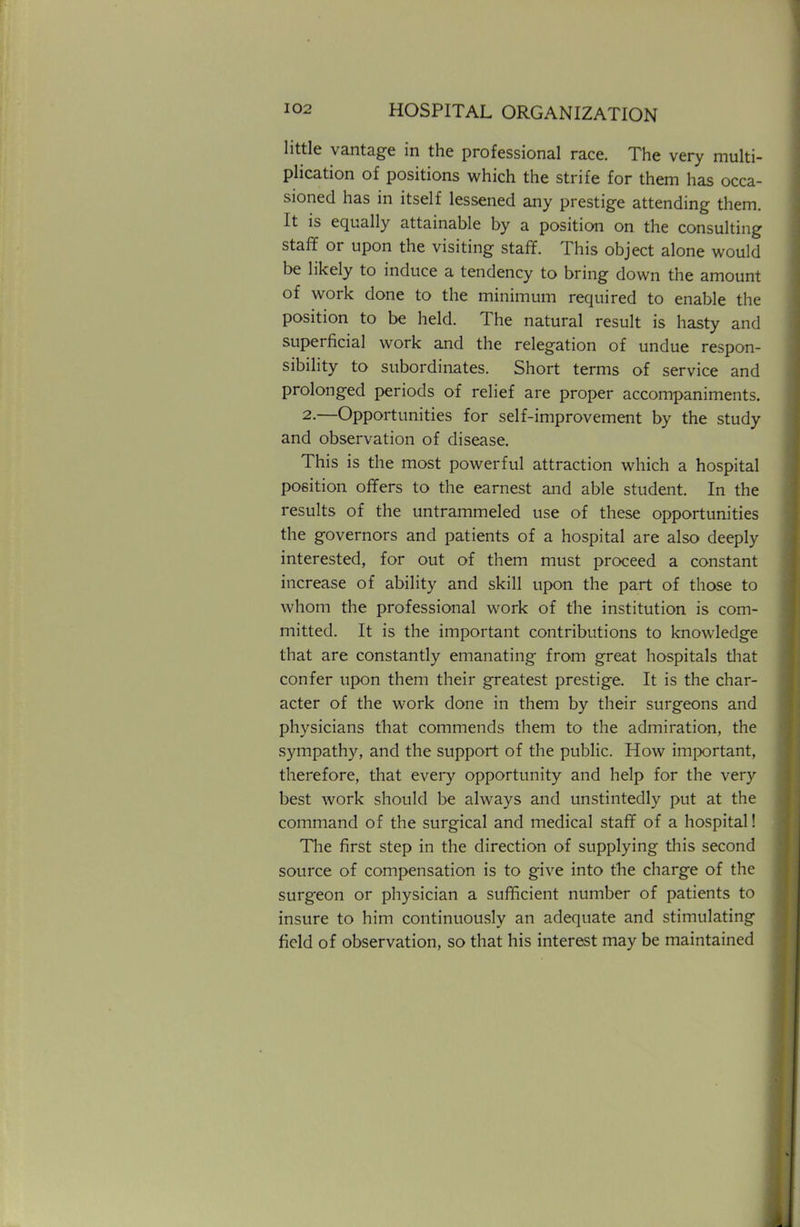 little vantage in the professional race. The very multi- plication of positions which the strife for them has occa- sioned has in itself lessened any prestige attending them. It is equally attainable by a position on the consulting staff or upon the visiting staff. This object alone would be likely to induce a tendency to bring down the amount of work done to the minimum required to enable the position to be held. The natural result is hasty and superficial work and the relegation of undue respon- sibility to subordinates. Short terms of service and prolonged periods of relief are proper accompaniments. 2.—Opportunities for self-improvement by the study and observation of disease. This is the most powerful attraction which a hospital position offers to the earnest and able student. In the results of the untrammeled use of these opportunities the governors and patients of a hospital are also deeply interested, for out of them must proceed a constant increase of ability and skill upon the part of those to whom the professional work of the institution is com- mitted. It is the important contributions to knowledge that are constantly emanating from great hospitals that confer upon them their greatest prestige. It is the char- acter of the work done in them by their surgeons and physicians that commends them to the admiration, the sympathy, and the support of the public. How important, therefore, that every opportunity and help for the very best work should be always and unstintedly put at the command of the surgical and medical staff of a hospital! The first step in the direction of supplying this second source of compensation is to give into the charge of the surgeon or physician a sufficient number of patients to insure to him continuously an adequate and stimulating field of observation, so that his interest may be maintained