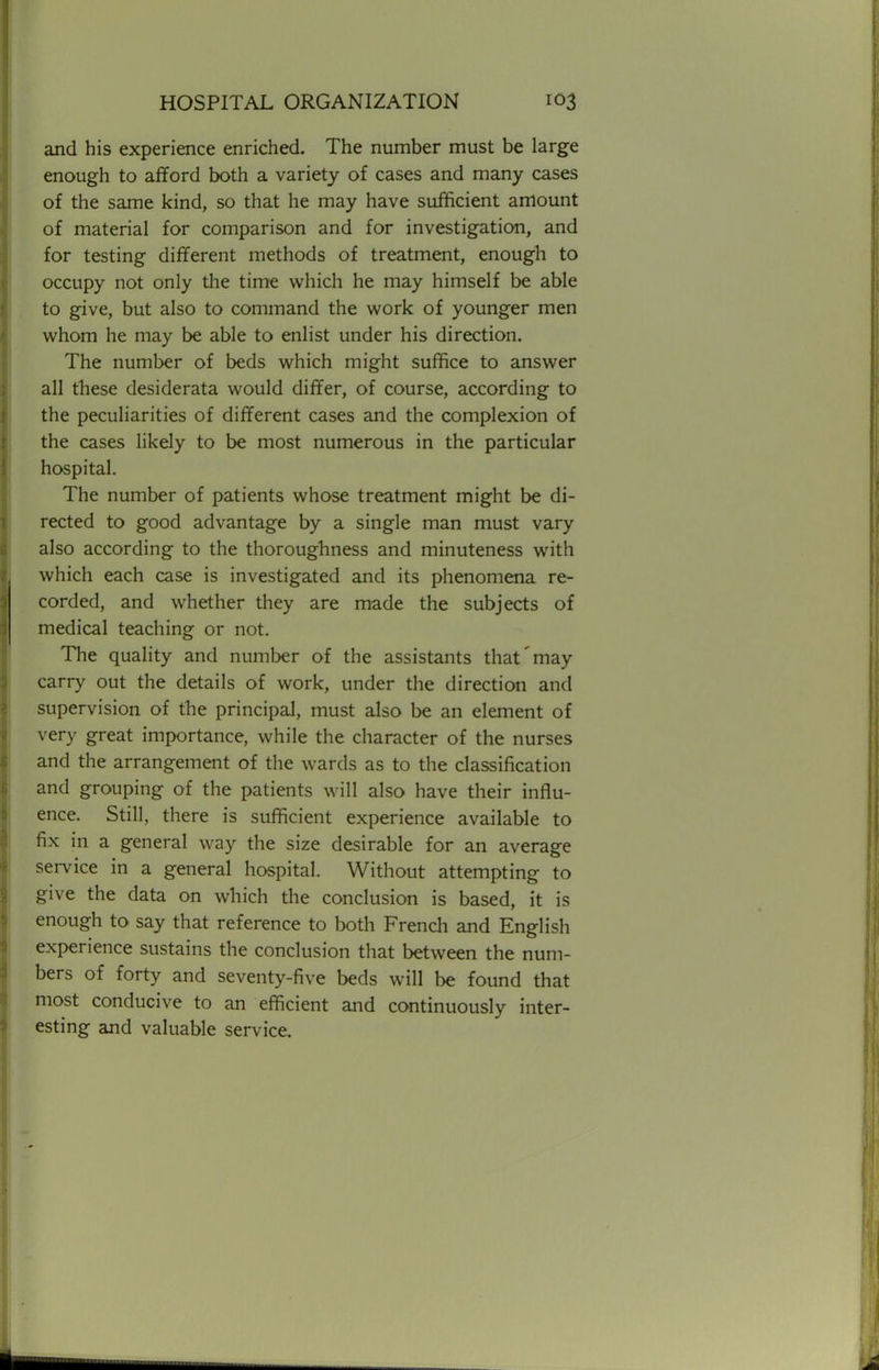 and his experience enriched. The number must be large enough to afford both a variety of cases and many cases of the same kind, so that he may have sufficient amount of material for comparison and for investigation, and for testing different methods of treatment, enough to occupy not only the time which he may himself be able to give, but also to command the work of younger men whom he may be able to enlist under his direction. The number of beds which might suffice to answer all these desiderata would differ, of course, according to the peculiarities of different cases and the complexion of the cases likely to be most numerous in the particular hospital. The number of patients whose treatment might be di- rected to good advantage by a single man must vary also according to the thoroughness and minuteness with which each case is investigated and its phenomena re- corded, and whether they are made the subjects of medical teaching or not. The quality and number of the assistants that'may carry out the details of work, under the direction and supervision of the principal, must also be an element of very great importance, while the character of the nurses and the arrangement of the wards as to the classification and grouping of the patients will also have their influ- ence. Still, there is sufficient experience available to fix in a general way the size desirable for an average service in a general hospital. Without attempting to give the data on which the conclusion is based, it is enough to say that reference to both French and English experience sustains the conclusion that between the num- bers of forty and seventy-five beds will be found that most conducive to an efficient and continuously inter- esting and valuable service.