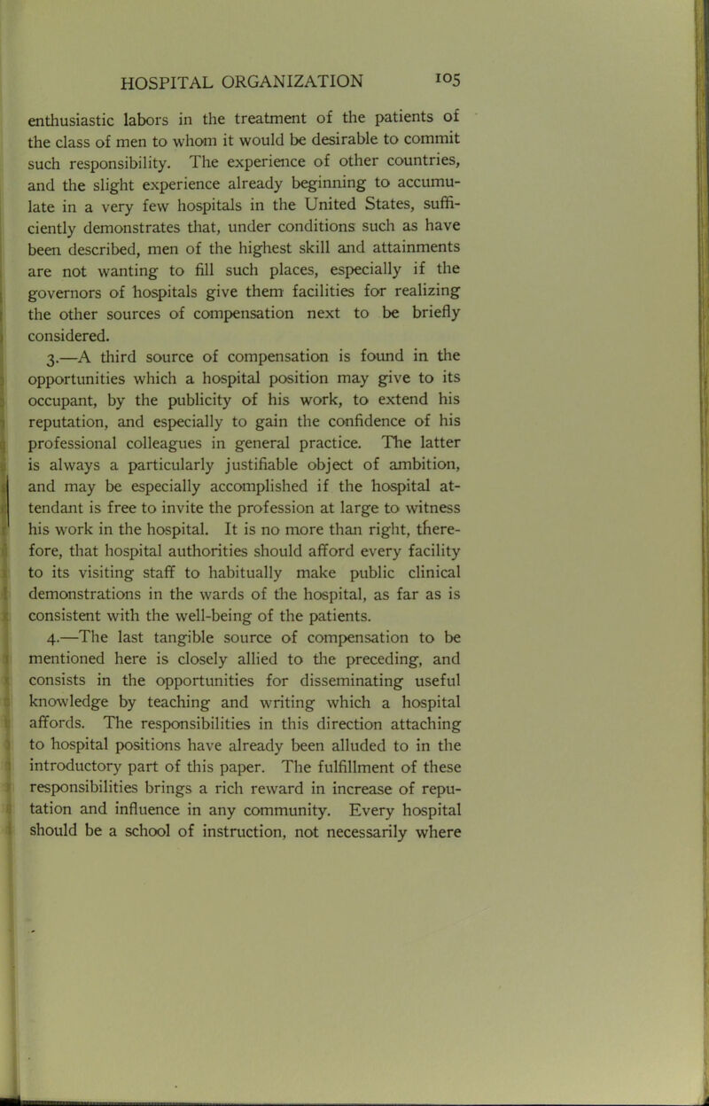 enthusiastic labors in the treatment of the patients of the class of men to whom it would be desirable to commit such responsibility. The experience of other countries, and the slight experience already beginning to accumu- late in a very few hospitals in the United States, suffi- ciently demonstrates that, under conditions such as have been described, men of the highest skill and attainments are not wanting to fill such places, especially if the governors of hospitals give them facilities for realizing the other sources of compensation next to be briefly considered. 3. —A third source of compensation is found in the opportunities which a hospital position may give to its occupant, by the publicity of his work, to extend his reputation, and especially to gain the confidence of his professional colleagues in general practice. The latter is always a particularly justifiable object of ambition, and may be especially accomplished if the hospital at- tendant is free to invite the profession at large to witness his work in the hospital. It is no more than right, there- fore, that hospital authorities should afford every facility to its visiting staff to habitually make public clinical demonstrations in the wards of the hospital, as far as is consistent with the well-being of the patients. 4. —The last tangible source of compensation to be mentioned here is closely allied to the preceding, and consists in the opportunities for disseminating useful knowledge by teaching and writing which a hospital affords. The responsibilities in this direction attaching to hospital positions have already been alluded to in the introductory part of this paper. The fulfillment of these responsibilities brings a rich reward in increase of repu- tation and influence in any community. Every hospital should be a school of instruction, not necessarily where