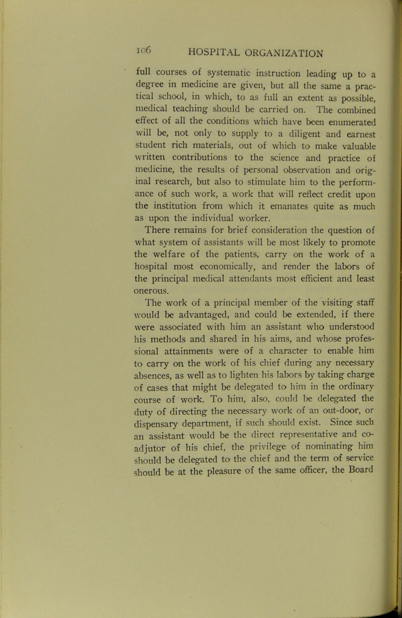 full courses of systematic instruction leading up to a degree in medicine are given, but all the same a prac- tical school, in which, to as full an extent as possible, medical teaching should be carried on. The combined effect of all the conditions which have been enumerated will be, not only to supply to a diligent and earnest student rich materials, out of which to make valuable written contributions to the science and practice of medicine, the results of personal observation and orig- inal research, but also to stimulate him to the perform- ance of such work, a work that will reflect credit upon the institution from which it emanates quite as much as upon the individual worker. There remains for brief consideration the question of what system of assistants will be most likely to promote the welfare of the patients, carry on the work of a hospital most economically, and render the labors of the principal medical attendants most efficient and least onerous. The work of a principal member of the visiting staff would be advantaged, and could be extended, if there were associated with him an assistant who understood his methods and shared in his aims, and whose profes- sional attainments were of a character to enable him to carry on the work of his chief during any necessary absences, as well as to lighten his labors by taking charge of cases that might be delegated to him in the ordinary course of work. To him, also, could be delegated the duty of directing the necessary work of an out-door, or dispensary department, if such should exist. Since such an assistant would be the direct representative and co- adjutor of his chief, the privilege of nominating him should be delegated to the chief and the term of service should be at the pleasure of the same officer, the Board