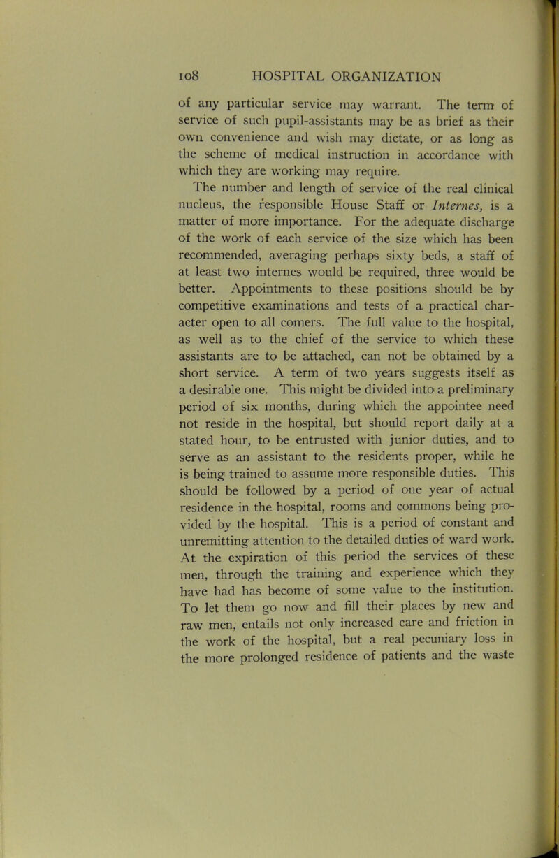 of any particular service may warrant. The term of service of such pupil-assistants may be as brief as their own convenience and wish may dictate, or as long as the scheme of medical instruction in accordance with which they are working may require. The number and length of service of the real clinical nucleus, the responsible House Staff or Internes, is a matter of more importance. For the adequate discharge of the work of each service of the size which has been recommended, averaging perhaps sixty beds, a staff of at least two internes would be required, three would be better. Appointments to these positions should be by competitive examinations and tests of a practical char- acter open to all comers. The full value to the hospital, as well as to the chief of the service to which these assistants are to be attached, can not be obtained by a short service. A term of two years suggests itself as a desirable one. This might be divided into a preliminary period of six months, during which the appointee need not reside in the hospital, but should report daily at a stated hour, to be entrusted with junior duties, and to serve as an assistant to the residents proper, while he is being trained to assume more responsible duties. This should be followed by a period of one year of actual residence in the hospital, rooms and commons being pro- vided by the hospital. This is a period of constant and unremitting attention to the detailed duties of ward work. At the expiration of this period the services of these men, through the training and experience which they have had has become of some value to the institution. To let them go now and fill their places by new and raw men, entails not only increased care and friction in the work of the hospital, but a real pecuniary loss in the more prolonged residence of patients and the waste