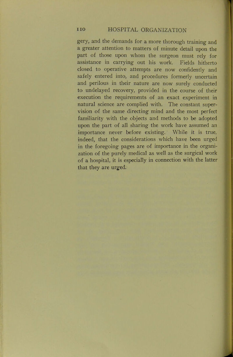 gery, and the demands for a more thorough training and a greater attention to matters of minute detail upon the part of those upon whom the surgeon must rely for assistance in carrying out his work. Fields hitherto closed to operative attempts are now confidently and safely entered into, and procedures formerly uncertain and perilous in their nature are now surely conducted to undelayed recovery, provided in the course of their execution the requirements of an exact experiment in natural science are complied with. The constant super- vision of the same directing mind and the most perfect familiarity with the objects and methods to be adopted upon the part of all sharing the work have assumed an importance never before existing. While it is true, indeed, that the considerations which have been urged in the foregoing pages are of importance in the organi- zation of the purely medical as well as the surgical work of a hospital, it is especially in connection with the latter that they are urged.