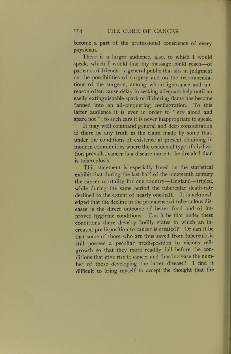 become a part of the professional conscience of every physician. There is a larger audience, also, to which I would speak, which I would that my message could reach—of patients, of friends—a general public that sits in judgment on the possibilities of surgery and on the recommenda- tions of the surgeon, among whom ignorance and un- reason often cause delay in seeking adequate help until an easily extinguishable spark or flickering flame has become fanned into an all-conquering conflagration. To this latter audience it is ever in order to  cry aloud and spare not ; to such ears it is never inappropriate to speak. It may well command general and deep consideration if there be any truth in the claim made by some that, under the conditions of existence at present obtaining in modern communities where the occidental type of civiliza- tion prevails, cancer is a disease more to be dreaded than is tuberculosis. This statement is especially based on the statistical exhibit that during the last half of the nineteenth century the cancer mortality for one country—England—tripled, while during the same period the tubercular death-rate declined to the extent of nearly one-half. It is acknowl- edged that the decline in the prevalence of tuberculous dis- eases is the direct outcome of better food and of im- proved hygienic conditions. Can it be that under these conditions there develop bodily states in which an in- creased predisposition to cancer is created ? Or can it be that some of those who are thus saved from tuberculosis still possess a peculiar predisposition to vicious cell- growth so that they more readily fall before the con- ditions that give rise to cancer and thus increase the num- ber of those developing the latter disease? I find it difficult to bring myself to accept the thought that the
