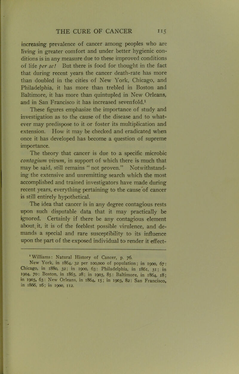 increasing prevalence of cancer among peoples who are living in greater comfort and under better hygienic con- ditions is in any measure due to these improved conditions of life per sc! But there is food for thought in the fact that during recent years the cancer death-rate has more than doubled in the cities of New York, Chicago, and Philadelphia, it has more than trebled in Boston and Baltimore, it has more than quintupled in New Orleans, and in San Francisco it has increased sevenfold.1 These figures emphasize the importance of study and investigation as to the cause of the disease and to what- ever may predispose to it or foster its multiplication and extension. How it may be checked and eradicated when once it has developed has become a question of supreme importance. The theory that cancer is due to a specific microbic contagium vivum, in support of which there is much that may be said, still remains  not proven. Notwithstand- ing the extensive and unremitting search which the most accomplished and trained investigators have made during recent years, everything pertaining to the cause of cancer is still entirely hypothetical. The idea that cancer is in any degree contagious rests upon such disputable data that it may practically be ignored. Certainly if there be any contagious element about.it, it is of the feeblest possible virulence, and de- mands a special and rare susceptibility to its influence upon the part of the exposed individual to render it effect- 1 Williams: Natural History of Cancer, p. 76. New York, in 1864,- 32 per 100,000 of population; in 1000, 67: Chicago, in 1880, 32; in 1900, 63: Philadelphia, in 1861, 31; in 1004, 70: Boston, in 1863, 28; in 1903, 85: Baltimore, in 1864, 18; in 1903, 63: New Orleans, in 1864, 15; in 1903, 82: San Francisco, in 1866, 16; in 1900, 112.