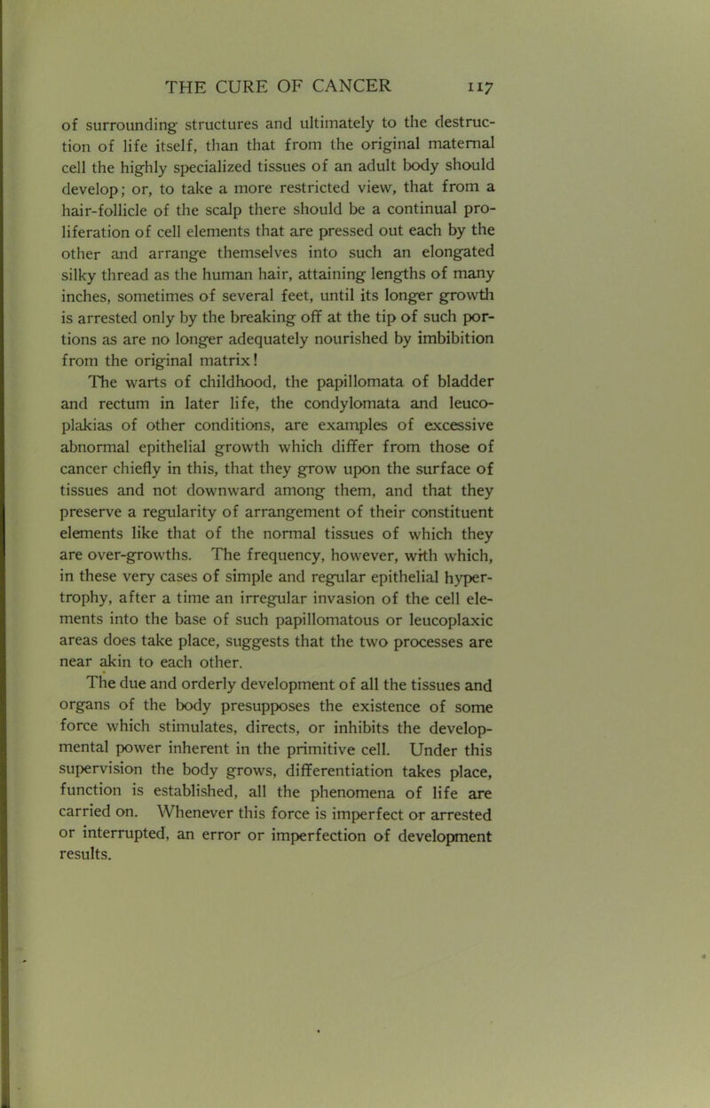 of surrounding structures and ultimately to the destruc- tion of life itself, than that from the original maternal cell the highly specialized tissues of an adult body should develop; or, to take a more restricted view, that from a hair-follicle of the scalp there should be a continual pro- liferation of cell elements that are pressed out each by the other and arrange themselves into such an elongated silky thread as the human hair, attaining lengths of many inches, sometimes of several feet, until its longer growth is arrested only by the breaking off at the tip of such por- tions as are no longer adequately nourished by imbibition from the original matrix! The warts of childhood, the papillomata of bladder and rectum in later life, the condylomata and leuco- plakias of other conditions, are examples of excessive abnormal epithelial growth which differ from those of cancer chiefly in this, that they grow upon the surface of tissues and not downward among them, and that they preserve a regularity of arrangement of their constituent elements like that of the normal tissues of which they are over-growths. The frequency, however, with which, in these very cases of simple and regular epithelial hyper- trophy, after a time an irregular invasion of the cell ele- ments into the base of such papillomatous or leucoplaxic areas does take place, suggests that the two processes are near akin to each other. The due and orderly development of all the tissues and organs of the body presupposes the existence of some force Avhich stimulates, directs, or inhibits the develop- mental power inherent in the primitive cell. Under this supervision the body grows, differentiation takes place, function is established, all the phenomena of life are carried on. Whenever this force is imperfect or arrested or interrupted, an error or imperfection of development results.