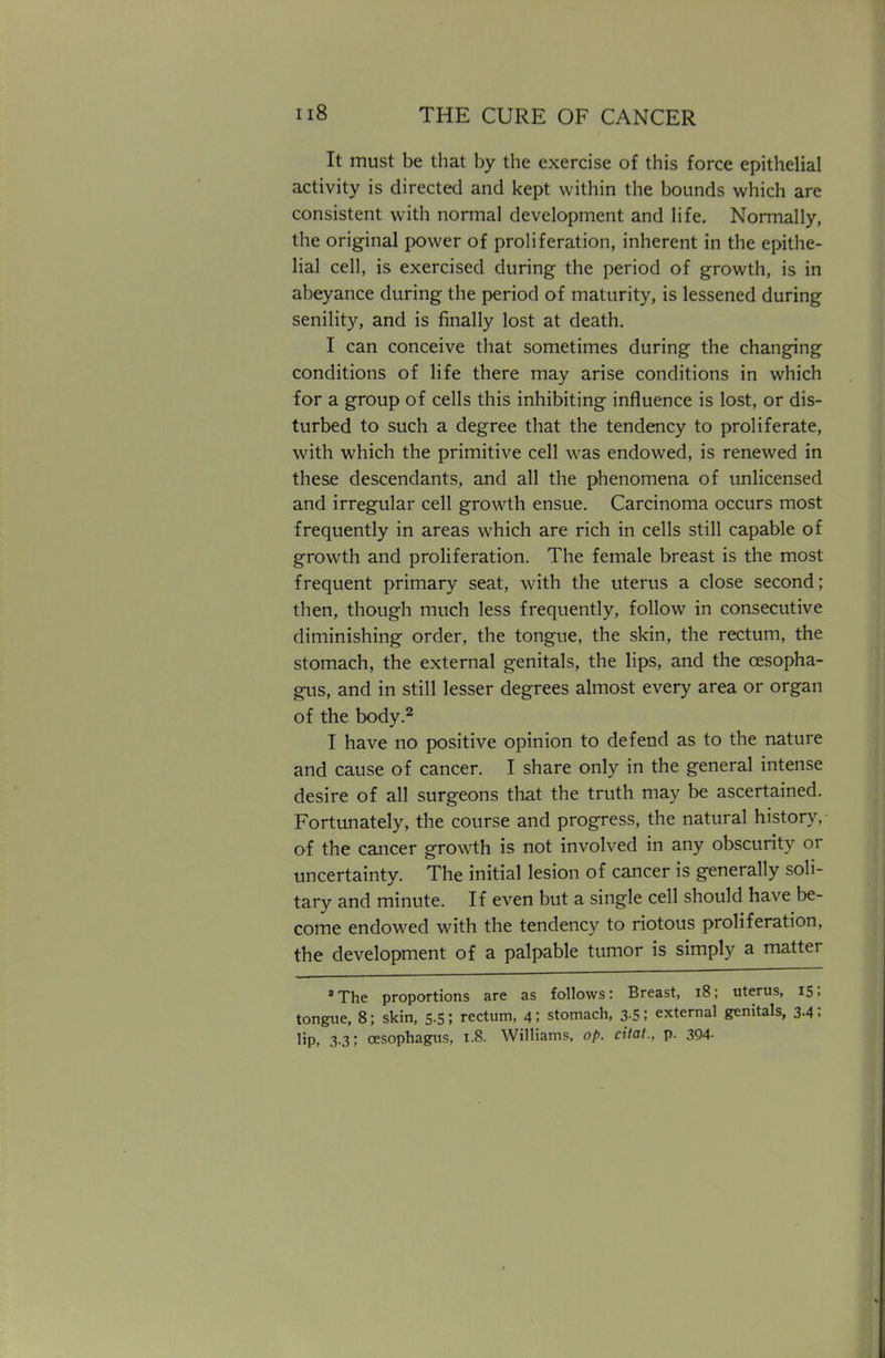 It must be that by the exercise of this force epithelial activity is directed and kept within the bounds which are consistent with normal development and life. Normally, the original power of proliferation, inherent in the epithe- lial cell, is exercised during the period of growth, is in abeyance during the period of maturity, is lessened during senility, and is finally lost at death. I can conceive that sometimes during the changing conditions of life there may arise conditions in which for a group of cells this inhibiting influence is lost, or dis- turbed to such a degree that the tendency to proliferate, with which the primitive cell was endowed, is renewed in these descendants, and all the phenomena of unlicensed and irregular cell growth ensue. Carcinoma occurs most frequently in areas which are rich in cells still capable of growth and proliferation. The female breast is the most frequent primary seat, with the uterus a close second; then, though much less frequently, follow in consecutive diminishing order, the tongue, the skin, the rectum, the stomach, the external genitals, the lips, and the oesopha- gus, and in still lesser degrees almost every area or organ of the body.2 I have no positive opinion to defend as to the nature and cause of cancer. I share only in the general intense desire of all surgeons that the truth may be ascertained. Fortunately, the course and progress, the natural history, of the cancer growth is not involved in any obscurity or uncertainty. The initial lesion of cancer is generally soli- tary and minute. If even but a single cell should have be- come endowed with the tendency to riotous proliferation, the development of a palpable tumor is simply a matter The proportions are as follows: Breast, 18; uterus, 15; tongue, 8; skin, 5.5; rectum, 4; stomach, 3-5; external genitals, 3-4: lip. 3.3; oesophagus, 1.8. Williams, op. Cxtat., p. 394-