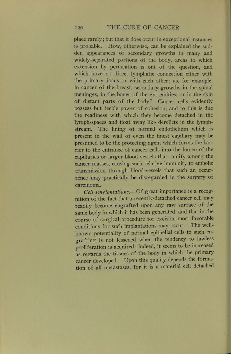 place rarely; but that it does occur in exceptional instances is probable. How, otherwise, can be explained the sud- den appearances of secondary growths in many and widely-separated portions of the body, areas to which extension by permeation is out of the question, and which have no direct lymphatic connection either with the primary focus or with each other; as, for example, in cancer of the breast, secondary growths in the spinal meninges, in the bones of the extremities, or in the skin of distant parts of the body? Cancer cells evidently possess but feeble power of cohesion, and to this is due the readiness with which they become detached in the lymph-spaces and float away like derelicts in the lymph- stream. The lining of normal endothelium which is present in the wall of even the finest capillary may be presumed to be the protecting agent which forms the bar- rier to the entrance of cancer cells into the lumen of the capillaries or larger blood-vessels that ramify among the cancer masses, causing such relative immunity to embolic transmission through blood-vessels that such an occur- rence may practically be disregarded in the surgery of carcinoma. Cell Implantations.—Of great importance is a recog- nition of the fact that a recently-detached cancer cell may readily become engrafted upon any raw surface of the same body in which it has been generated, and that in the course of surgical procedure for excision most favorable conditions for such implantations may occur. The well- known potentiality of normal epithelial cells to such en- grafting is not lessened when the tendency to lawless proliferation is acquired; indeed, it seems to be increased as regards the tissues of the body in which the primary cancer developed. Upon this quality depends the forma- tion of all metastases, for it is a material cell detached